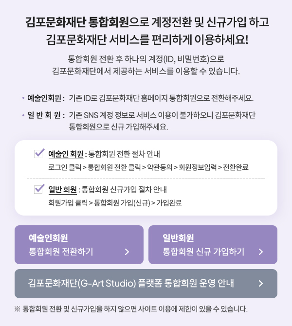 김포문화재단 통합회원 시스템 개편 김포문화재단 통합회원 시스템으로 개편됨에 따라 예술인 가입 절차가 아래와 같이 변경되었습니다. 1. 김포문화재단 회원가입 2. G-Art Studio (지아트 스튜디오) 플랫폼 로그인 3. 마이페이지>예술인 등록관리>등록/수정 메뉴 이동 김포문화재단 회원가입