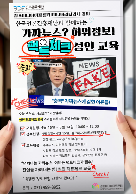 가짜뉴스 정보판별! <성인 팩트체크 교육> 한국언론진흥재단과 함께하는 <성인 팩트체크 교육>을 김포미디어아트센터에서 진행합니다. “넘쳐나는 가짜뉴스, 허위정보!  이제는 뉴스와 정보의 '팩트체크'가 필수 입니다. 진실을 가려내고 사실만으로 소통하는 센스. <2026 성인 팩트체크 교육>에 참여해보세요. -교육일정:  4월 16일(목)~5월 14일(목) 10:00~12:00. 5주간 운영 -모집기간:  4월3일~4월15일. 김포미디어아트센터 홈페이지 -모집대상:  김포시민 -참가비용 :  무료 - 교육문의 :  031-999-3952