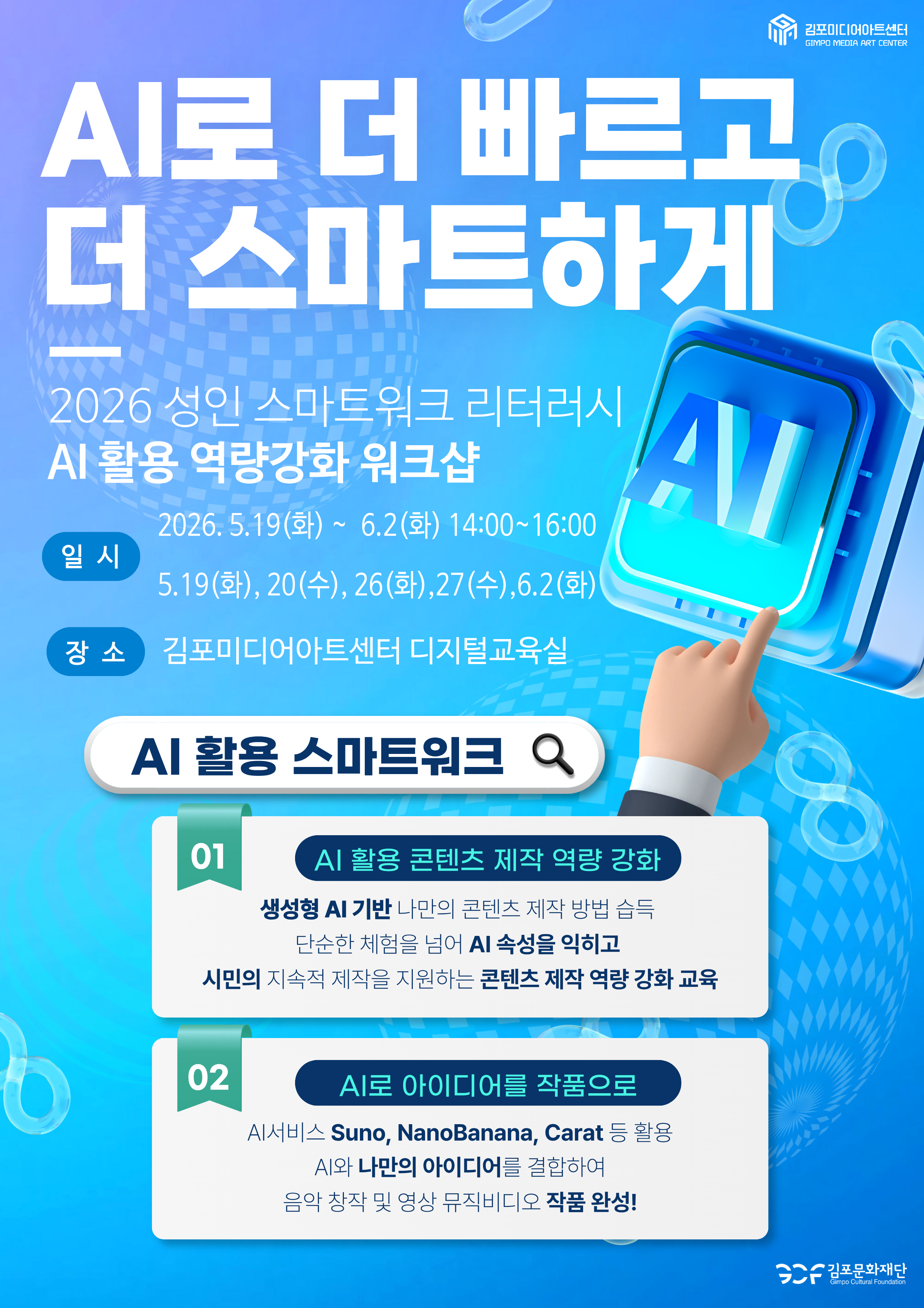 AI로 더 빠르고 더 스마트하게. 2026 성인 스마트워크 리터러시 AI 활용 역량강화 워크샵. 일시 2026. 5.19(화)~6.2(화) 14:00~16:00 5.19(화), 20(수), 26(화),27(수),6.2(화). 장소 김포미디어아트센터 디지털교육실 . 주최 김포문화재단 김포미디어아트센터. AI 활용 스마트워크 01 AI 활용 콘텐츠 제작 역량 강화. 생성형 AI 기반 나만의 콘텐츠 제작 방법 습득 02 AI로 아이디어를 작품으로
단순한 체험을 넘어 AI 속성을 익히고 시민의 지속적 제작을 지원하는 콘텐츠 제작 역량 강화 교육 AI서비스 Suno, NanoBanana, Carat 등 활용 AI와 나만의 아이디어를 결합하여 음악 창작 및 영상 뮤직비디오 작품 완성!