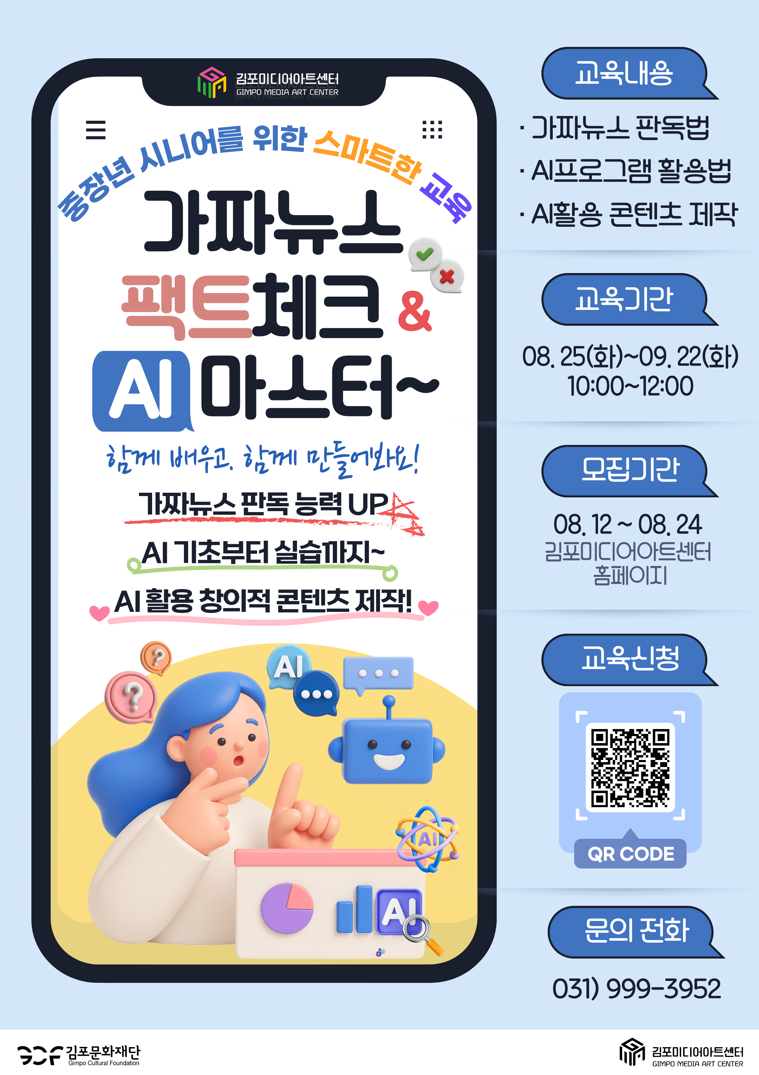 중장년 시니어를 위한 AI & 가짜뉴스 팩트체크 교육. 가짜뉴스 판별하고~ AI로 크리에이터 되기 위한 첫걸음! 현명한 시선으로 뉴스 팩트체크하고 창의적 AI 크리에이터가 되는 교육!   -  참가대상 : 중장년 시니어 시민. 10명. -  교육일시 : 8월25일(화) ~ 9월 22일.(매주 화요일) 10:00~12:00.  총5차시 강의. -  교육내용 : 가짜뉴스 판독 능력 UP, AI 기초부터 실습까지, AI 활용 창의적 콘텐츠 제작! -  문       의 : 031) 999-3952