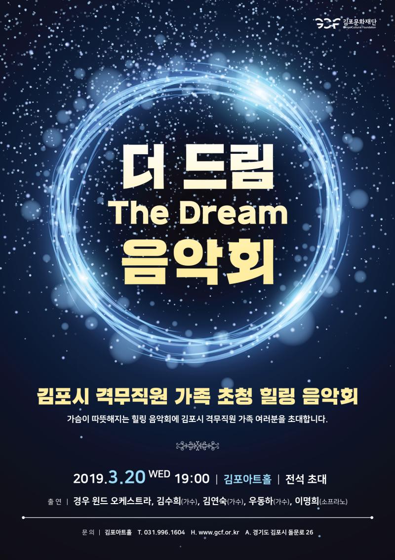 더 드림 The Dream 음악회 김포시 격무직원 가족 초청 힐링 음악회 가슴이 따뜻해지는 힐링 음악회에 김포시 격무직원 가족 여러분을 초대합니다. 2019.3.20 WED 19:00 | 김포아트홀 | 전석 초대 출연|경우 윈드 오케스트라, 김수희(가수), 김연숙(가수), 우동하(가수), 이명희(소프라노)
