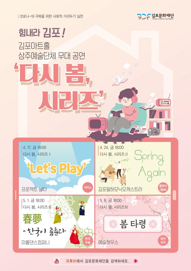 코로나-19 극복을 위한 사회적 거리두기 실천 | 힘내라 김포! 김포아트홀 상주예술단체 무대 공연 '다시 봄, 시리즈' | 다시 봄, 시리즈1 : 'Let's Play' 4.17.(금) 18:00 - 프로젝트 날다 (서커스) | 다시 봄, 시리즈2 : 'Spring Again' 4.24.(금) 18:00 - 김포필하모닉오케스트라(클래식 챔버) | 다시 봄, 시리즈3 : '한국이 춤춘다' 5.1.(금) 18:00 - 이룰댄스컴퍼니(한국무용)  | 다시 봄