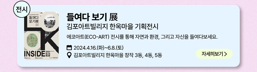 전시: 들여다 보기 展, 김포아트빌리지 한옥마을 기획 전시, 에코아트(ECO-ART) 전시를 통해 자연과 환경, 그리고 자신을 들여다보세요. 2024년 4월 16일(화)~6월 8일(토), 장소-김포아트빌리지 한옥마을 창작 3동, 4동, 5동/자세히 보기