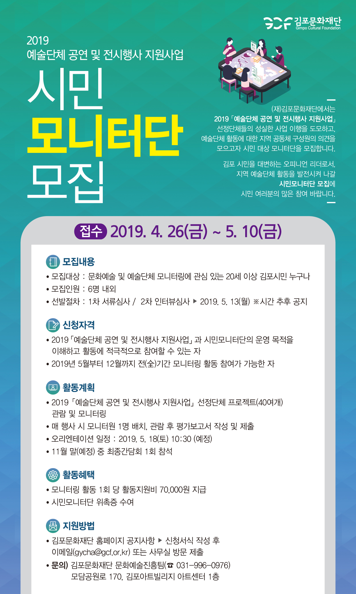 김포문화재단
Gimpo Cultural Foundation
2019 예술단체 공연 및 전시행사 지원사업
(재)김포문화재단에서는 | 2019 예술단체 공연 및 전시행사 지원사업」
선정단체들의 성실한 사업 이행을 도모하고, 예술단체 활동에 대한 지역 공동체 구성원의 의견을
모으고자 시민 대상 모니터단을 모집합니다.
모니터단 모집
김포 시민을 대변하는 오피니언 리더로서, 지역 예술단체 활동을 발전시켜 나갈
| 시민모니터단 모집에 시민 여러분의 많은 참여 바랍니다.
접수 2019. 4. 26(금) ~ 5. 10(금)
(1) 모집내용 • 모집대상 : 문화예술 및 예술단체 모니터링에 관심 있는 20세 이상 김포시민 누구나 • 모집인원 : 6명 내외 • 선발절차 : 1차 서류심사 / 2차 인터뷰심사 ▶ 2019. 5. 13(월) ※시간 추후 공지
2 신청자격 • 2019 예술단체 공연 및 전시행사 지원사업」 과 시민모니터단의 운영 목적을 | 이해하고 활동에 적극적으로 참여할 수 있는 자 • 2019년 5월부터 12월까지 전(全)기간 모니터링 활동 참여가 가능한 자
(Q 활동계획 • 2019 예술단체 공연 및 전시행사 지원사업」선정단체 프로젝트(40여개)
관람 및 모니터링 • 매 행사 시 모니터원 1명 배치, 관람 후 평가보고서 작성 및 제출 • 오리엔테이션 일정 : 2019. 5. 18(토) 10:30 (예정) • 11월 말(예정) 중 최종간담회 1회 참석
활동혜택 • 모니터링 활동 1회 당 활동지원비 70,000원 지급 • 시민모니터단 위촉증 수여
( 지원방법 • 김포문화재단 홈페이지 공지사항 ▶ 신청서식 작성 후
이메일(gycha@gcf.or.kr) 또는 사무실 방문 제출 • 문의) 김포문화재단 문화예술진흥팀(☎ 031-996-0976)
모담공원로 170, 김포아트빌리지 아트센터 1층
