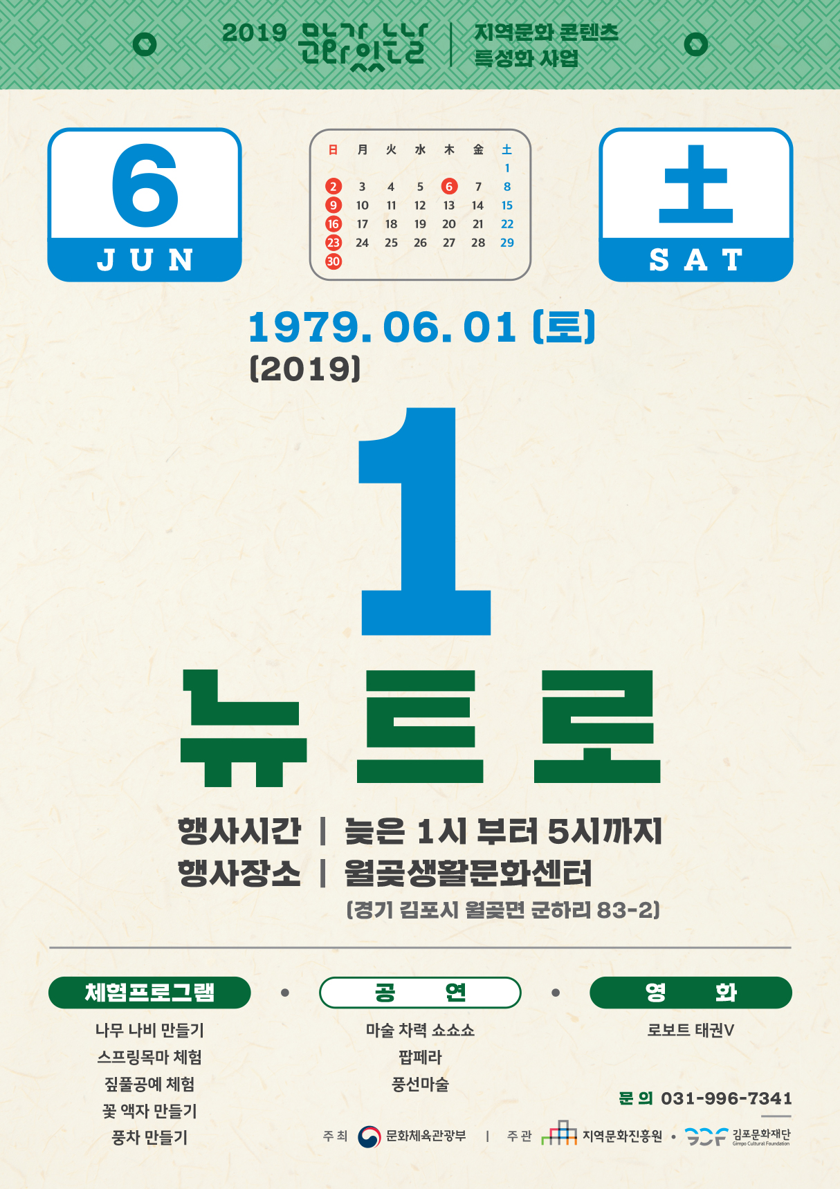 2019 17 이는 | 특성화사업
지역문화 콘텐츠
1979. 06. 01 (토) (2019)
뉴트로
행사시간 | 늦은 1시 부터 5시까지 행사장소 | 월곶생활문화센터
(경기 김포시 월곶면 군하리 83-2]
체험프로그램 / 공연
영 화 로보트 태권V
나무 나비 만들기 스프링목마 체험 짚풀공예 체험 꽃 액자 만들기 풍차 만들기
마술 차력 쇼쇼쇼
팝페라 풍선마술
문의 031-996-7341
주최 (0) 문화체육관광부 | 주관 It 그 지역문화진흥원 • GC 김포문화재단
Gimpo Cultural Foundation
