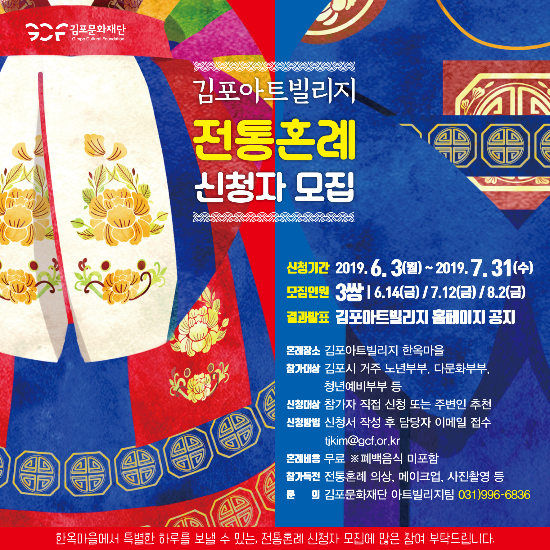 
김포아트빌리지 전통혼례 신청자 모집
신청기간 2019. 6. 3(월) ~ 2019. 7. 31(수) 모집인원 3쌍 16.14(금) / 7.12(금) / 8.2(금) 결과발표 김포아트빌리지 페이지 공지
혼례장소 김포아트빌리지 한옥마을 참가대상 김포시 거주 노년부부, 다문화부부,
청년예비부부 등 신청대상 참가자 직접 신청 또는 주변인 추천 신청방법 신청서 작성 후 담당자 이메일 접수
tjkim@gcf.or.kr 혼례비용 무료 ※폐백음식 미포함) 참가특전 전통혼례 의상, 메이크업, 사진촬영 등 문 의 김포문화재단 아트빌리지팀 031)996-6836
한옥마을에서 특별한 하루를 보낼 수 있는, 전통혼례 신청자 모집에 많은 참여 부탁드립니다.
