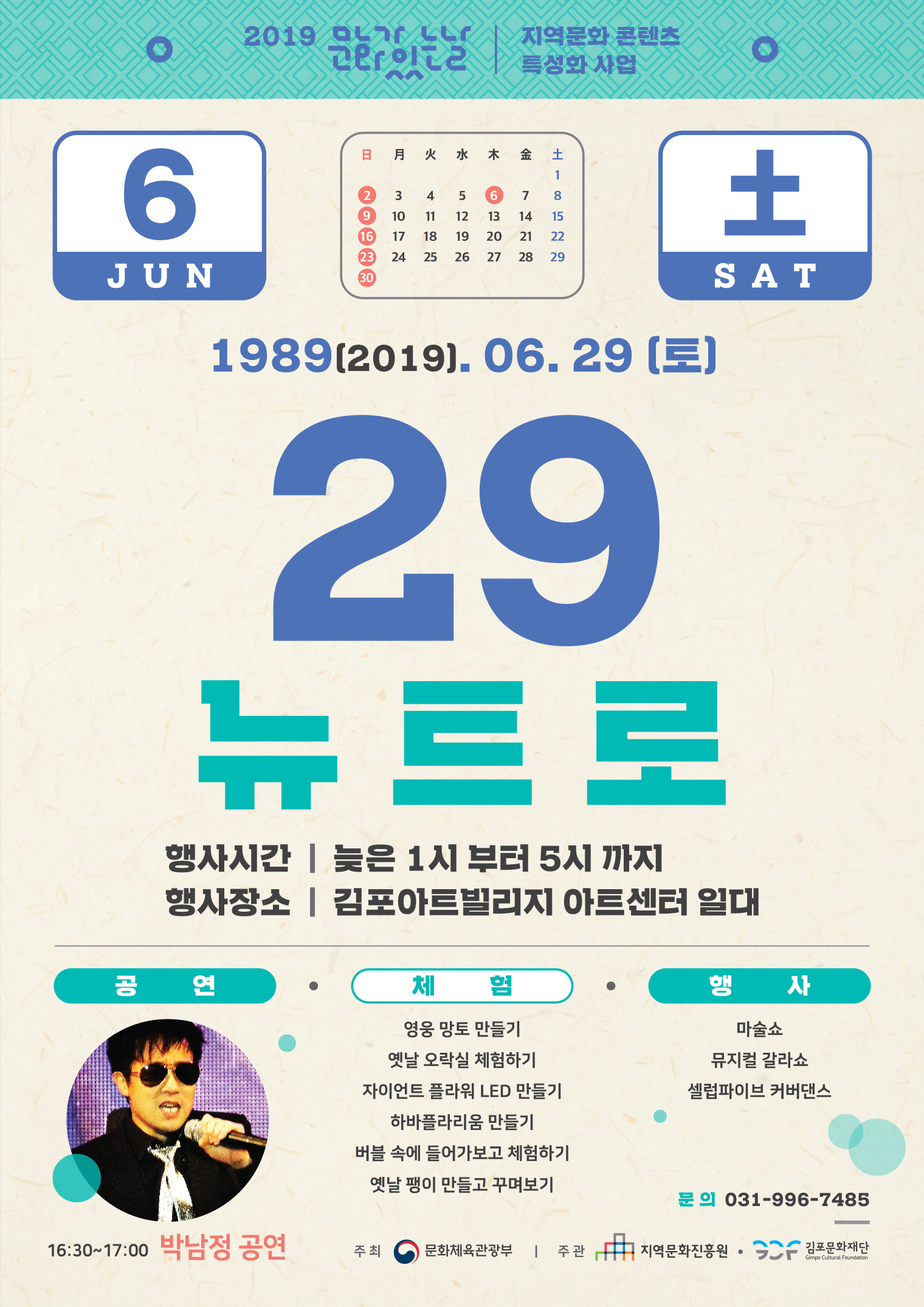 2019 01r LLr | 지역문화 콘텐츠
2019. 06. 29 (토)
29, 뉴트로
행사시간 | 늦은 1시 부터 5시 까지 행사장소 | 김포아트빌리지 아트센터 일대
체험/행사
마술쇼 뮤지컬 갈라쇼 셀럽파이브 커버댄스
영웅 망토 만들기 옛날 오락실 체험하기 자이언트 플라워 LED 만들기
하바플라리움 만들기 버블 속에 들어가보고 체험하기 옛날 팽이 만들고 꾸며보기
문의 031-996-7485
16:30~17:00 박남정 공연
주최 (0) 문화체육관광부 | 주관
中 지역문화진흥원 • SCF 김포문화재단
Gimpo Cultural Foundation
