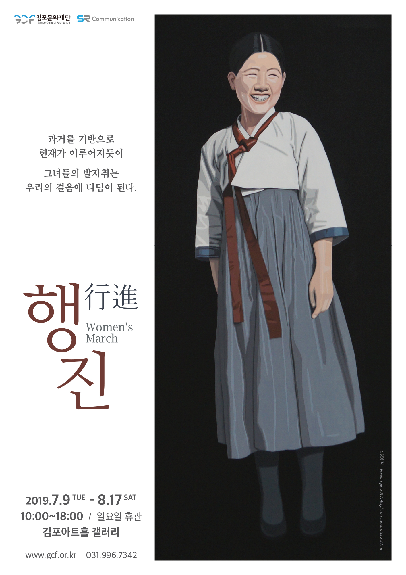 김포문화재단 SR Communication Gimpo Cultural Foundation
과거를 기반으로 현재가 이루어지듯이
그녀들의 발자취는 우리의 걸음에 디딤이 된다.
行進
Women's March
2019.7.9 TUE - 8.17 SAT 10:00~18:00 / 일요일 휴관
김포아트홀 갤러리
신창용 작 .Korean girl 2017, Acrylic on canvas, 53 X 33cm
www.gcf.or.kr 031.996.7342
