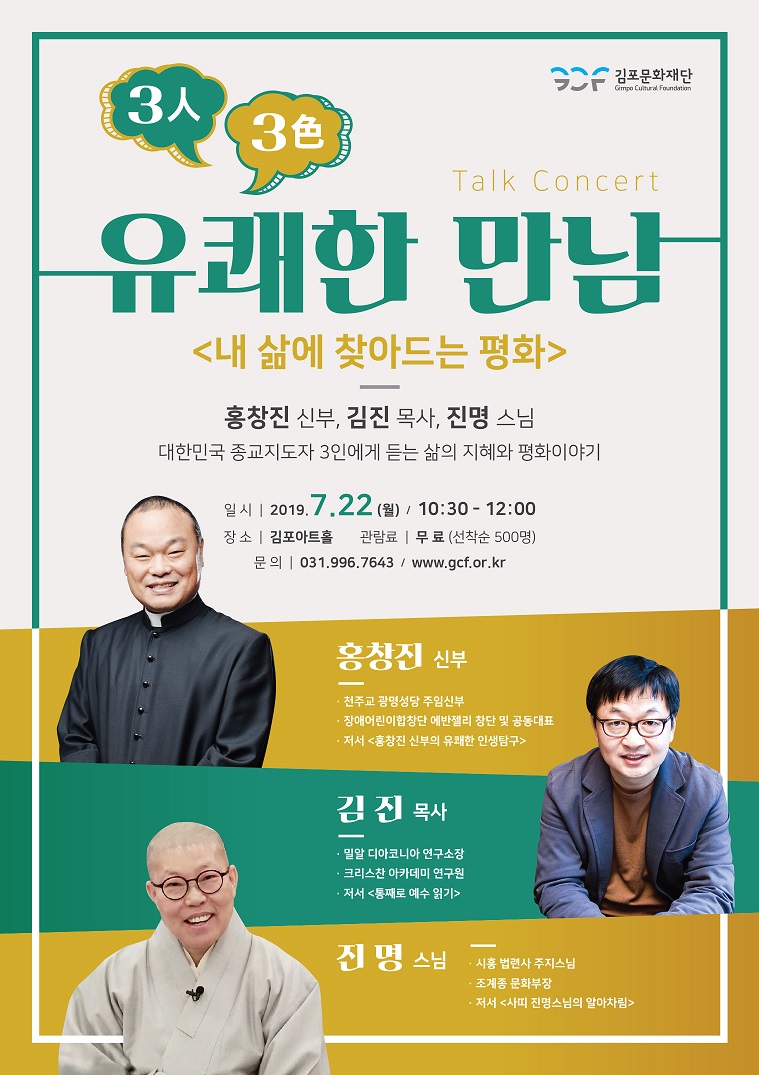 
Talk Concert
유쾌한 만남
<내 삶에 찾아드는 평화>
홍창진 신부, 김진 목사, 진명 스님 대한민국 종교지도자 3인에게 듣는 삶의 지혜와 평화이야기
일시 | 2019.7.22 (월) / 10:30 - 12:00 장 소 | 김포아트홀 관람료 | 무 료 (선착순 500명)
문의 | 031.996.7643 / www.gcf.or.kr
홍창진 신부
- 천주교 광명성당 주임신부 · 장애어린이합창단 에반젤리 창단 및 공동대표 - 저서 < 홍창진 신부의 유쾌한 인생탐구>
김 진 목사
밀알 디아코니아 연구소장 - 크리스찬 아카데미 연구원 - 저서 통째로 예수 읽기
진 명 스님
시흥 법련사 주지스님
조계종 문화부장 · 저서 <사피 진명스님의 알아차림>
