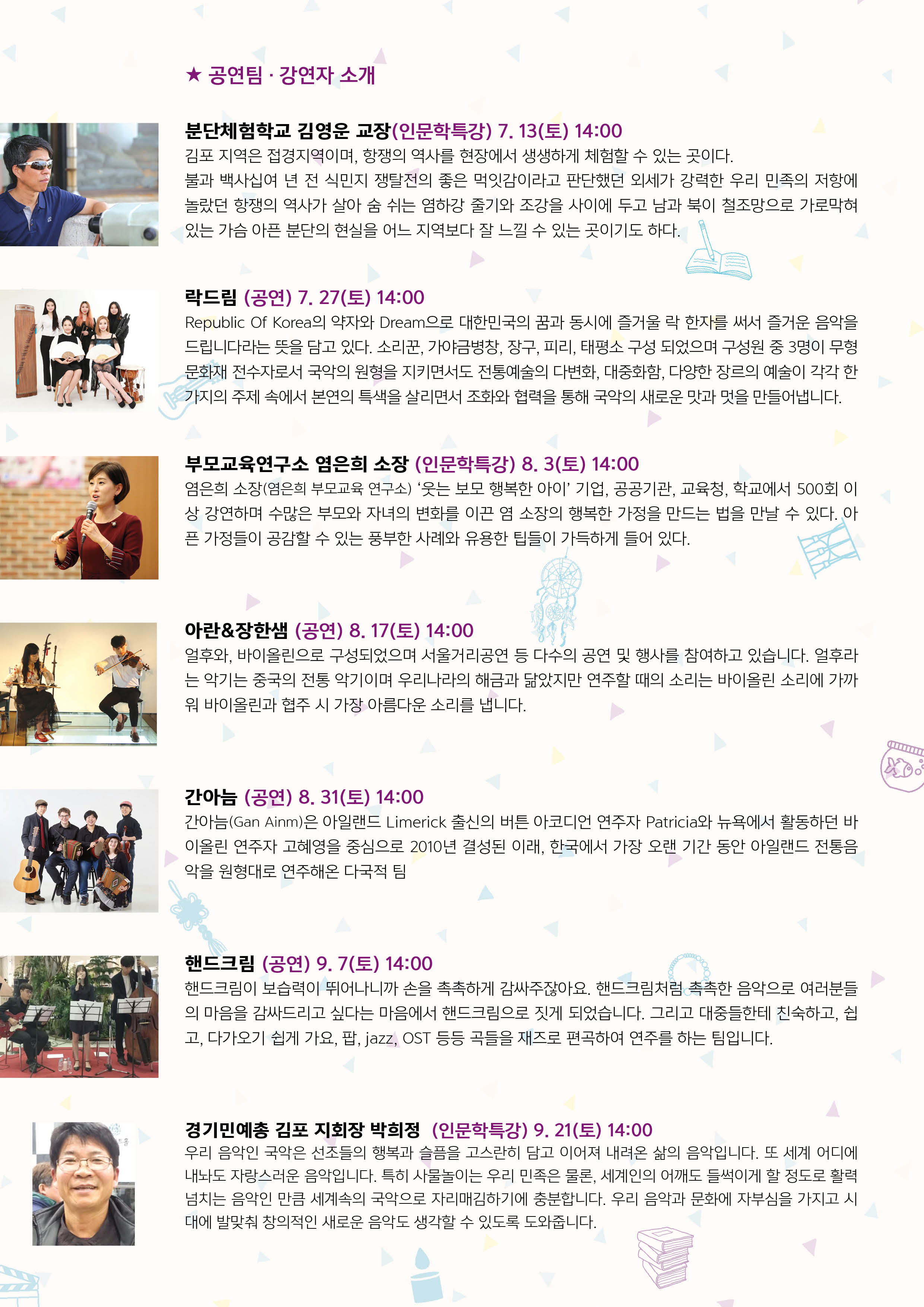 
★ 공연팀 · 강연자 소개
분단체험학교 김영운 교장(인문학특강) 7. 13(토) 14:00 김포 지역은 접경지역이며, 항쟁의 역사를 현장에서 생생하게 체험할 수 있는 곳이다. 불과 백사십여 년 전 식민지 쟁탈전의 좋은 먹잇감이라고 판단했던 외세가 강력한 우리 민족의 저항에 놀랐던 항쟁의 역사가 살아 숨 쉬는 염하강 줄기와 조강을 사이에 두고 남과 북이 철조망으로 가로막혀 있는 가슴 아픈 분단의 현실을 어느 지역보다 잘 느낄 수 있는 곳이기도 하다.)
락드림 (공연) 7. 27(토) 14:00 Republic Of Korea의 약자와 Dream으로 대한민국의 꿈과 동시에 즐거울 락 한자를 써서 즐거운 음악을 드립니다라는 뜻을 담고 있다. 소리꾼, 가야금병창, 장구, 피리, 태평소 구성 되었으며 구성원 중 3명이 무형
문화재 전수자로서 국악의 원형을 지키면서도 전통예술의 다변화, 대중화함, 다양한 장르의 예술이 각각 한 | 가지의 주제 속에서 본연의 특색을 살리면서 조화와 협력을 통해 국악의 새로운 맛과 멋을 만들어냅니다.
부모교육연구소 염은희 소장 (인문학특강) 8. 3(토) 14:00 염은희 소장(염은희 부모교육 연구소) '웃는 보모 행복한 아이' 기업, 공공기관, 교육청, 학교에서 500회 이 상 강연하며 수많은 부모와 자녀의 변화를 이끈 염 소장의 행복한 가정을 만드는 법을 만날 수 있다. 아 픈 가정들이 공감할 수 있는 풍부한 사례와 유용한 팁들이 가득하게 들어 있다.
아란&장한샘 (공연) 8. 17(토) 14:00 얼후와, 바이올린으로 구성되었으며 서울거리공연 등 다수의 공연 및 행사를 참여하고 있습니다. 얼후라 는 악기는 중국의 전통 악기이며 우리나라의 해금과 닮았지만 연주할 때의 소리는 바이올린 소리에 가까 워 바이올린과 협주 시 가장 아름다운 소리를 냅니다.
간아늠 (공연) 8. 31(토) 14:00 간아늠(Gan Ainm)은 아일랜드 Limerick 출신의 버튼 아코디언 연주자 Patricia와 뉴욕에서 활동하던 바 이올린 연주자 고혜영을 중심으로 2010년 결성된 이래, 한국에서 가장 오랜 기간 동안 아일랜드 전통음 악을 원형대로 연주해온 다국적 팀
0000)
NIK
핸드크림 (공연) 9. 7(토) 14:00 핸드크림이 보습력이 뛰어나니까 손을 촉촉하게 감싸주잖아요. 핸드크림처럼 촉촉한 음악으로 여러분들 의 마음을 감싸드리고 싶다는 마음에서 핸드크림으로 짓게 되었습니다. 그리고 대중들한테 친숙하고, 쉽 고, 다가오기 쉽게 가요, 팝, jazz, OST 등등 곡들을 재즈로 편곡하여 연주를 하는 팀입니다.
경기민예총 김포 지회장 박희정(인문학특강) 9. 21(토) 14:00 우리 음악인 국악은 선조들의 행복과 슬픔을 고스란히 담고 이어져 내려온 삶의 음악입니다. 또 세계 어디에 내놔도 자랑스러운 음악입니다. 특히 사물놀이는 우리 민족은 물론, 세계인의 어깨도 들썩이게 할 정도로 활력 넘치는 음악인 만큼 세계속의 국악으로 자리매김하기에 충분합니다. 우리 음악과 문화에 자부심을 가지고 시 대에 발맞춰 창의적인 새로운 음악도 생각할 수 있도록 도와줍니다.
