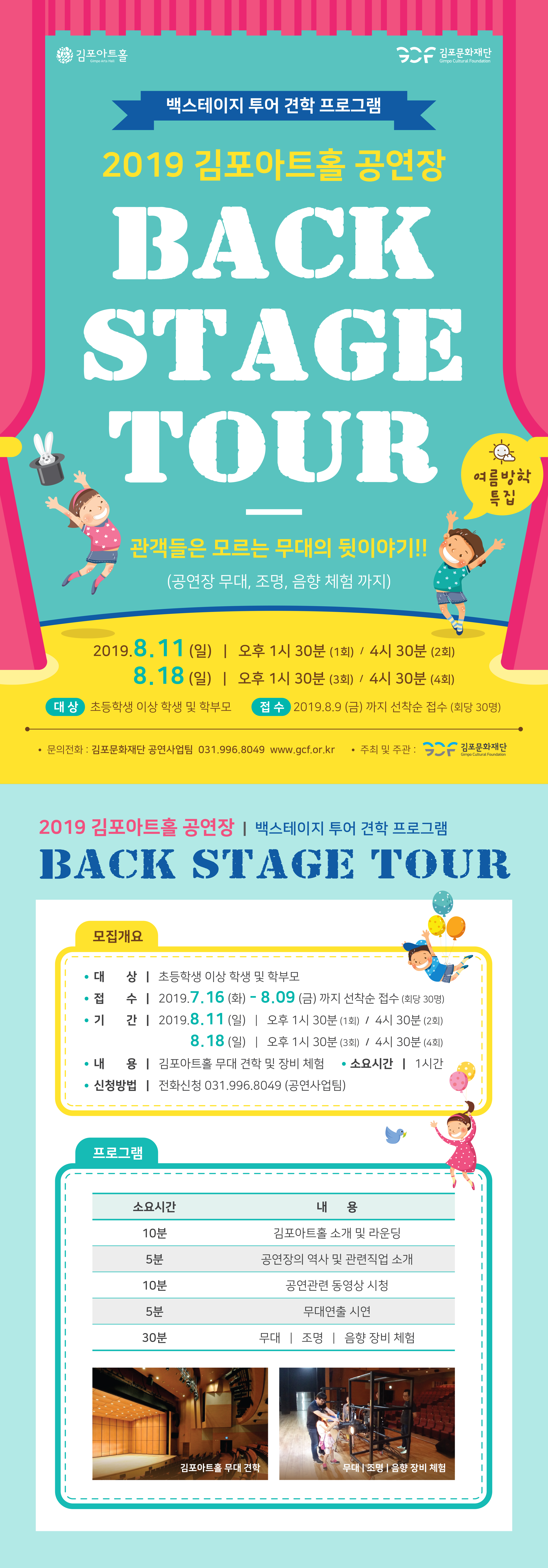 
백스테이지 투어 견학 프로그램
2019 김포아트홀 공연장
BACK STAGE TOUR
름방학 특집
관객들은 모르는 무대의 뒷이야기 !!
(공연장 무대, 조명, 음향 체험 까지)
| 2019.8.11(일) | 오후 1시 30분 (1회) / 4시 30분 (2회)
18.18 (일) | 오후 1시 30분 (3회) / 4시 30분 (4회)
대상 초등학생 이상 학생 및 학부모
접수 2019.8.9 (금) 까지 선착순 접수 (회당 30명)
• 문의전화 : 김포문화재단 공연사업팀 031.996.8049 www.gcf.or.kr • 주최 및 주관: CC - 김포문화재단
Gimpo Cultural Foundation
2019 김포아트홀 공연장 | 백스테이지 투어 견학 프로그램 BACK STAGE TOUR
모집개요
• 대 상 | 초등학생 이상 학생 및 학부모
접 수 | 2019.7.16 (화) - 8.09 (금) 까지 선착순 접수 (회당 30명) • 기 간 | 2019.8.11 (일) | 오후 1시 30분 (1회) / 4시 30분 (2회)
| 8.18 (일) | 오후 1시 30분 (3회) / 4시 30분 (4회) • 내 용 | 김포아트홀 무대 견학 및 장비 체험 • 소요시간 | 1시간
• 신청방법 | 전화신청 031.996.8049 (공연사업팀) 
프로그램
소요시간|
내용
10분
5분
김포아트홀 소개 및 라운딩 공연장의 역사 및 관련직업 소개
공연관련 동영상 시청
10분
5분
무대연출 시연
30분
무대 | 조명 | 음향 장비 체험
김포아트홀 무대 견학
무대 조명 | 음향 장비 체험
