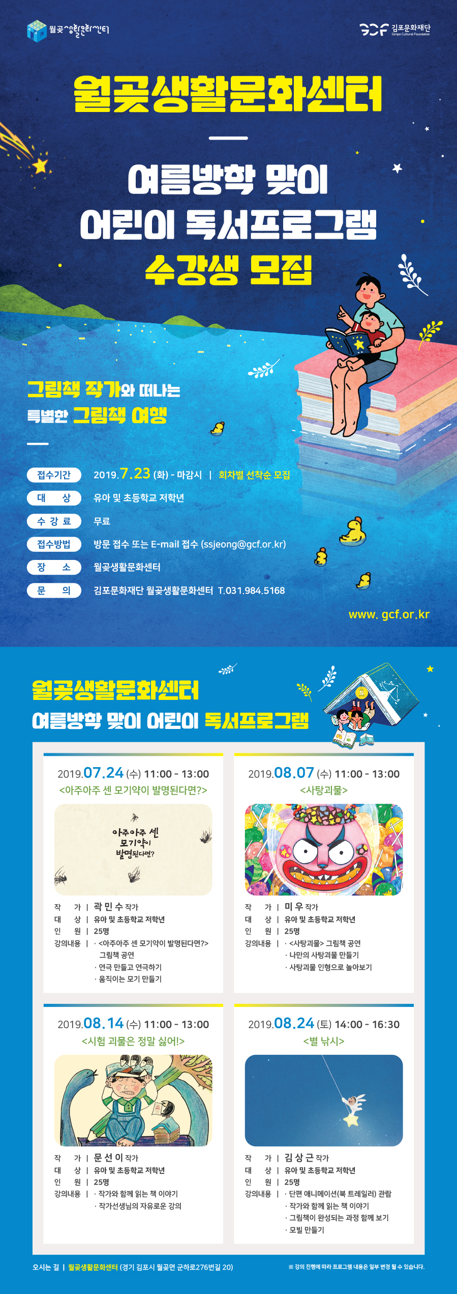 월곶생활문화센터
여름방학 맞이 어린이 독서프로그램
수강생 모집
그림책 작가와 떠나는 특별한 그림책 여행
접수기간
2019.7.23 (화) - 마감시 | 회차별 선착순 모집
대상
유아 및 초등학교 저학년
수강료
무료
접수방법
방문 접수 또는 E-mail 접수 (ssjeong@gcf.or.kr)
장소
월곶생활문화센터
문의
김포문화재단 월곶생활문화센터 T.031.984,5168
www.gcf.or.kr
월 생활문화센터 여름방학 맞이 어린이 독서프로그램
2019.07.24 (수) 11:00 - 13:00 <아주아주 센 모기약이 발명된다면?>
2019.08.07 (수) 11:00 - 13:00
<사탕괴물>
1)
아주아주 세 | 모기약이 발명된다면?
작 가 곽민수 작가 대 상 | 유아 및 초등학교 저학년 인 원 | 25명 강의내용 | · <아주아주 센 모기약이 발명된다면?>
그림책 공연 - 연극 만들고 연극하기 - 움직이는 모기 만들기
작가 | 미우 작가 대 상 | 유아 및 초등학교 저학년 인 원 | 25명 강의내용 | · <사탕괴물> 그림책 공연
- 나만의 사탕괴물 만들기 - 사탕괴물 인형으로 놀아보기
2019.08.14 (수) 11:00 - 13:00
<시험 괴물은 정말 싫어! >
| | 2019.08.24 (토) 14:00 - 16:30
<별 낚시>
작 가 | 문선 이 작가 대 상 | 유아 및 초등학교 저학년 인 원 | 25명 강의내용 | . 작가와 함께 읽는 책 이야기
- 작가선생님의 자유로운 강의
작 가 | 김상근 작가 대 상 | 유아 및 초등학교 저학년 인 원 | 25명 강의내용 | · 단편 애니메이션(북 트레일러) 관람
- 작가와 함께 읽는 책 이야기 · 그림책이 완성되는 과정 함께 보기 - 모빌 만들기
오시는 길 | 월곶생활문화센터 (경기 김포시 월곶면 군하로276번길 20) |
강의 진행에 따라 프로그램 내용은 일부 변경 될 수 있습니다.
