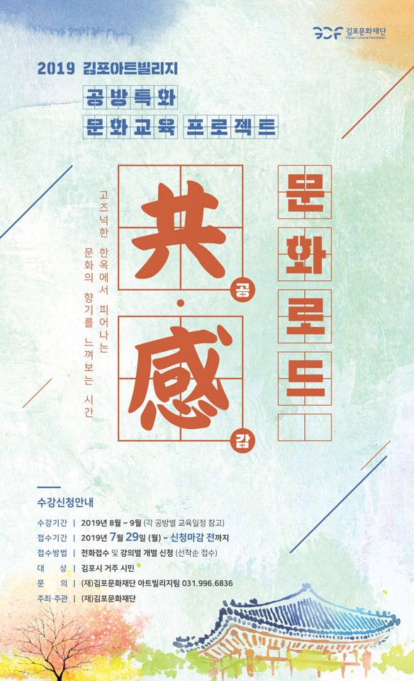 2019 김포아트빌리지 공방 특화 문화 교육 프로젝트
고지넉한 한옥에서 피어나 문 화 의 향기를 느껴 보는 시간
문 화로도
수강신청안내
수강기간 | 2019년 8월 ~ 9월 (각 공방별 교육일정 참고) 접수기간 | 2019년 7월 29일 (월) - 신청마감 전까지 접수방법 | 전화접수 및 강의별 개별 신청 (선착순 접수) 대 상 | 김포시 거주 시민 문 의 | (재)김포문화재단 아트빌리지팀 031.996.6836 주최·주관 | (재)김포문화재단
