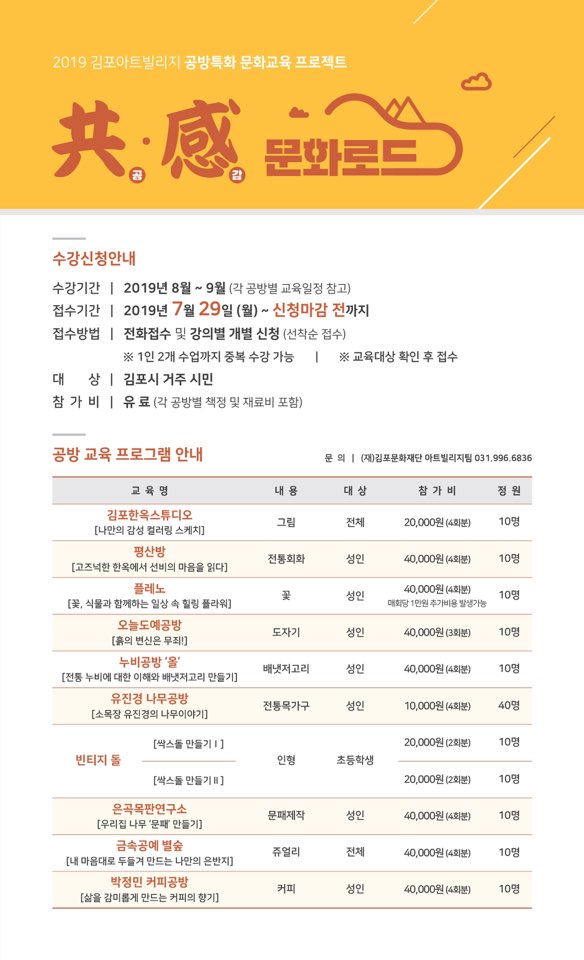 
2019 김포아트빌리지 공방특화 문화교육 프로젝트
共處 문화
수강신청안내
수강기간 | 2019년 8월 ~ 9월 (각 공방별 교육일정 참고) 접수기간 | 2019년 7월 29일 (월) ~ 신청마감 전까지 접수방법 | 전화접수 및 강의별 개별 신청 (선착순 접수)
※ 1인 2개 수업까지 중복 수강 가능 | ※ 교육대상 확인 후 접수 대 상 | 김포시 거주 시민 참가 비 | 유료 (각 공방별 책정 및 재료비 포함)
공방 교육 프로그램 안내
문의 | (재)김포문화재단 아트빌리지 031.996.6836
교육 명
내용
대상
참가비
정원
그림
전체
| 20,000원 (4회분)
| 10명
김포한옥스튜디오 [나만의 감성 컬러링 스케치] 평산방
| [고즈넉한 한옥에서 선비의 마음을 읽다]
플레노 [꽃, 식물과 함께하는 일상 속 힐링 플라워]
전통회화
성인
40,000원 (4회분)
10명
성인 1
40,000원 (4회분) 대회당 1만원 추가비용 발생가능
10명
도자기
성인
40,000원 (3회분)
10명
오늘도예공방 [흙의 변신은 무죄!]
누비공방 '올 [전통 누비에 대한 이해와 배냇저고리 만들기] 유진경 나무공방
| [소목장 유진경의 나무이야기]
배냇저고리
성인
40,000원 (4회분)
10명
전통목가구
성인
10,000원 (4회분)
40명
[싹스돌 만들기 1]
20,000원 (2회분)
10명
빈티지 돌
인형
초등학생
[싹스돌 만들기 ]
20,000원 (2회분)
10명
문패제작
|
성인
| 40,000원 (4회분)
10명
은곡목판연구소 [우리집 나무 '문패 만들기]
금속공예 별숲 [내 마음대로 두들겨 만드는 나만의 은반지]
박정민 커피공방 [삶을 감미롭게 만드는 커피의 향기]
쥬얼리
|
전체
40,000원 (4회분)
10명
커피
성인
40,000원 (4회분)
10명
