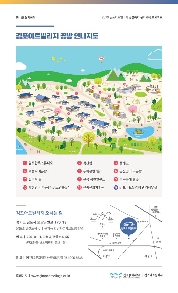 
共, 문화로드
2019 김포아트빌리지 공방특화 문화교육 프로젝트
김포아트빌리지 공밤 안내지도
1 김포한옥스튜디오 4 오늘도예공방 그 빈티지 돌 0 박정민 커피공방 및 소연습실 1
2 평산방 5 누비공방'을 8 은곡 목판연구소 0 전통문화체험관
3 플레노 5 유진경 나무공방 9 금속공예 별숲 2 김포아트빌리지 관리사무실
한강신도시
김포아트빌리지 오시는 길
IC교차로
모담산
경기도 김포시 모담공원로 170-19 (김포한강신도시 IC | 운양동 한강화성파크드림 방면)
김포아트빌리지
월드메르디앙 아트
강화 파크드림
버스 | 388, 81-1. 따복 3. 마을버스 55
(한옥마을 버스정류장 도보 1분)
KCC스위첸
• 장기교차로
강화
문의 | (재)김포문화재단 아트빌리지팀 031.996.6836
홈페이지 | www.gimpoartvillage.or.kr
SAF 김포문화재단 | 김포아트빌리지
