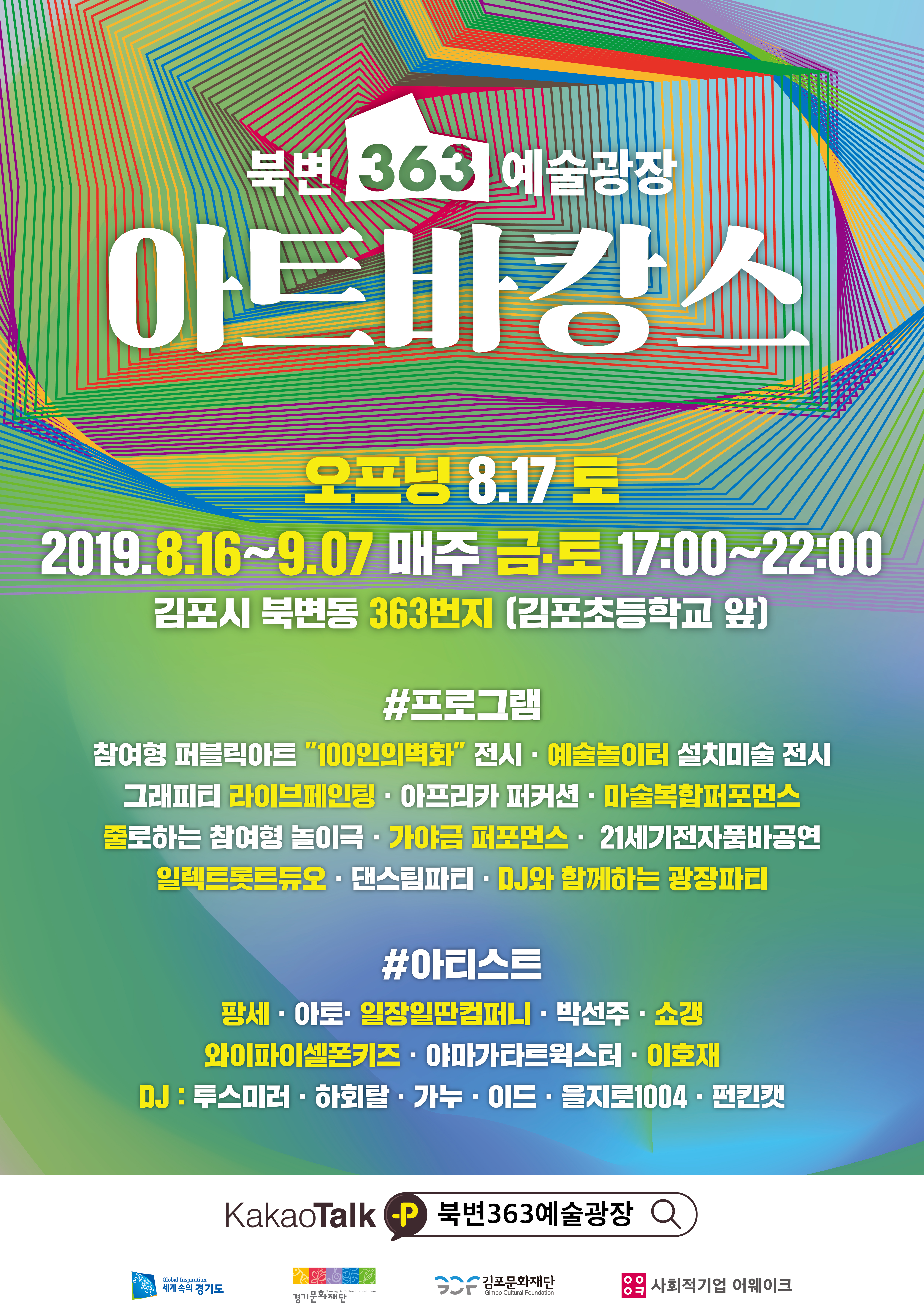 북변 363 예술광장 아트바캉스
오프닝 8.17 토 2019.8.16~9.07 매주 금토 17:00~22:00 김포스 북변동 363번지 (김포초등학교 앞)
#프로그램
참여형 퍼블릭아트 '100인의 벽화' 전시, 예술놀이터 설치미술 전시, 그래피티 라이브페인팅, 아프리카 퍼커션, 마술복합퍼포먼스, 줄로하는 참여형 놀이극, 가야금 퍼포먼스, 21세기전자품바공연, 일렉트롯트듀오, 댄스팀파티, DJ와 함께하는 광장파티
#아티스트
팡세, 아토, 일장일딴컴퍼니, 박선주, 쇼갱, 와이파이셀폰키즈, 야마가타트윅스터, 이호재, DJ : 루스미러, 하회탈, 가누, 이드, 을지로1004, 펀킷캣
카카오톡 북변363예술광장 검색