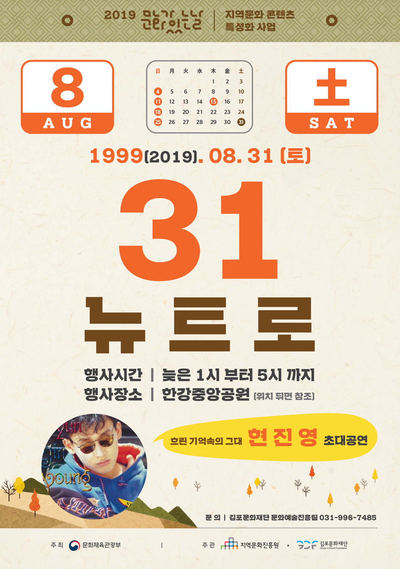 
2019
| 지역문화 콘텐츠
日 月 火 水 木 金 土
12 3 4 5 6 7 8 9 10 1 12 13 14 15 16 17 18 19 20 21 22 23 24 25 26 27 28 29 30 1
AUG
SAT
1999(2019. 08. 31 (토)
31 뉴트로
행사시간 | 늦은 1시 부터 5시 까지 행사장소 | 한강중앙공원 위치 뒤면 참조)
흐린 기억속의 그대 현 진
영 초대공연
문 의 | 김포문화재단 문화예술진흥팀 031-996-7485
주최
문화체육관광부
주관
지역문화진흥원
1 김포문화재단
Gimpo Cultural Foundation
