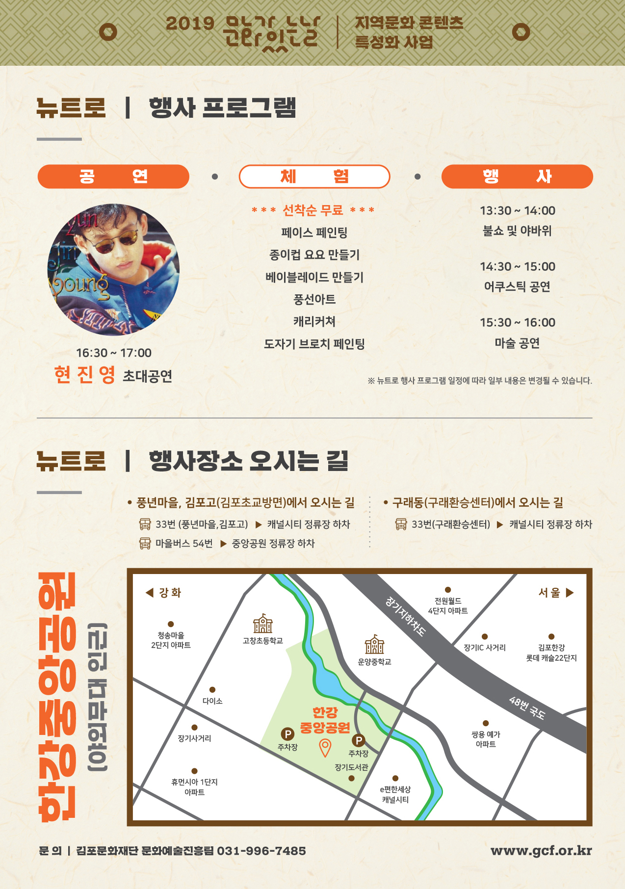 
2019 
지역문화 콘텐츠 21 이2 | 특성화 사업
뉴트로 | 행사 프로그램
체험)행사
13:30 ~ 14:00 불쇼 및 야바위
* * * 선착순 무료 ***
페이스 페인팅 종이컵 요요 만들기 베이블레이드 만들기
SOLO
14:30 ~ 15:00 어쿠스틱 공연
풍선아트
캐리커쳐 도자기 브로치 페인팅
15:30 ~ 16:00
마술 공연
16:30 ~ 17:00 현진영 초대공연
※ 뉴트로 행사 프로그램 일정에 따라 일부 내용은 변경될 수 있습니다.
뉴트로 | 행사장소 오시는 길
• 풍년마을, 김포고(김포초교방면)에서 오시는 길 : • 구래동(구래환승센터)에서 오시는 길 3 33번 (풍년마을, 김포고) ▶ 캐널시티 정류장 하차
33번(구래환승센터) ▶ 캐널시티 정류장 하차 다 마을버스 54번 ▶ 중앙공원 정류장 하차
강화
| 장기지하차도
서울
전원월드 4단지 아파트
청송마을 2단지 아파트
고창초등학교
장기IC 사거리
김포한강 롯데 캐슬22단지
운양중학교
(야외무대 인근)
다이소
48번 국도
한강 중앙공원
장기사거리
주차장
쌍용 예가 아파트
(0
주차장
장기도서관
휴먼시아 1단지
아파트
e편한세상 캐널시티
문의 | 김포문화재단 문화예술진흥팀 031-996-7485
www.gcf.or.kr
