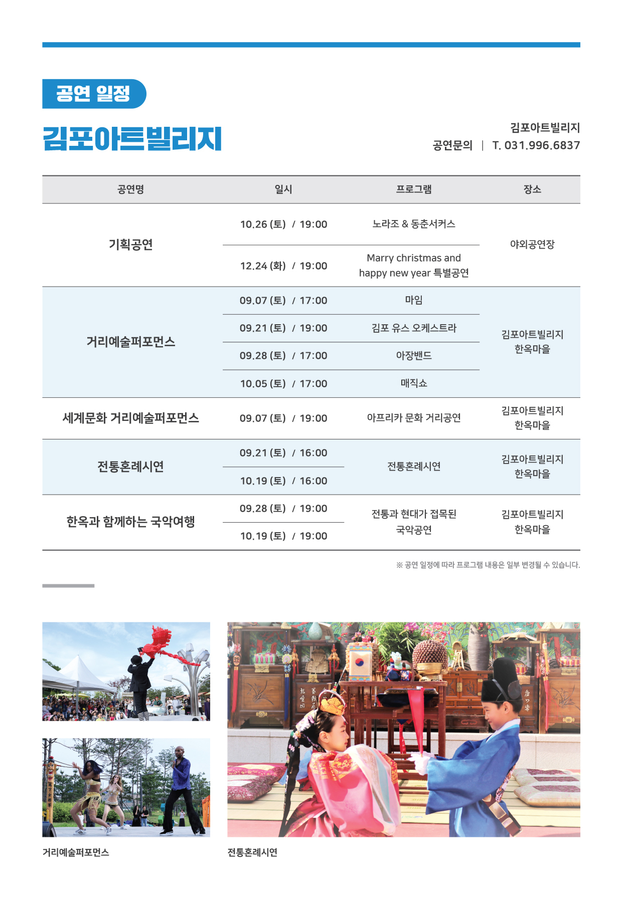 
공연 일정
김포아트빌리지
김포아트빌리지 공연문의 | T. 031.996.6837
공연명
|
일시
프로그램
장소
10.26 (토) / 19:00
노라조 & 동춘서커스
기획공연
야외공연장
12.24 (화) / 19:00
Marry christmas and happy new year 특별공연
09.07 (토) / 17:00
마임.
09.21 (토) / 19:00
김포 유스 오케스트라
거리예술퍼포먼스
김포아트빌리지
한옥마을
09.28 (토) / 17:00
아장밴드
10.05 (토) / 17:00
매직쇼
세계문화 거리예술퍼포먼스
09.07 (토) / 19:00
아프리카 문화 거리공연
김포아트빌리지
한옥마을
09.21 (토) / 16:00
전통혼례시연
전통혼례시연
김포아트빌리지 한옥마을
10.19 (토) / 16:00
09.28 (토) / 19:00
한옥과 함께하는 국악여행
전통과 현대가 접목된
국악공연
김포아트빌리지 한옥마을
10.19 (토) / 19:00
※ 공연 일정에 따라 프로그램 내용은 일부 변경될 수 있습니다.
거리예술퍼포먼스
전통혼례시연
