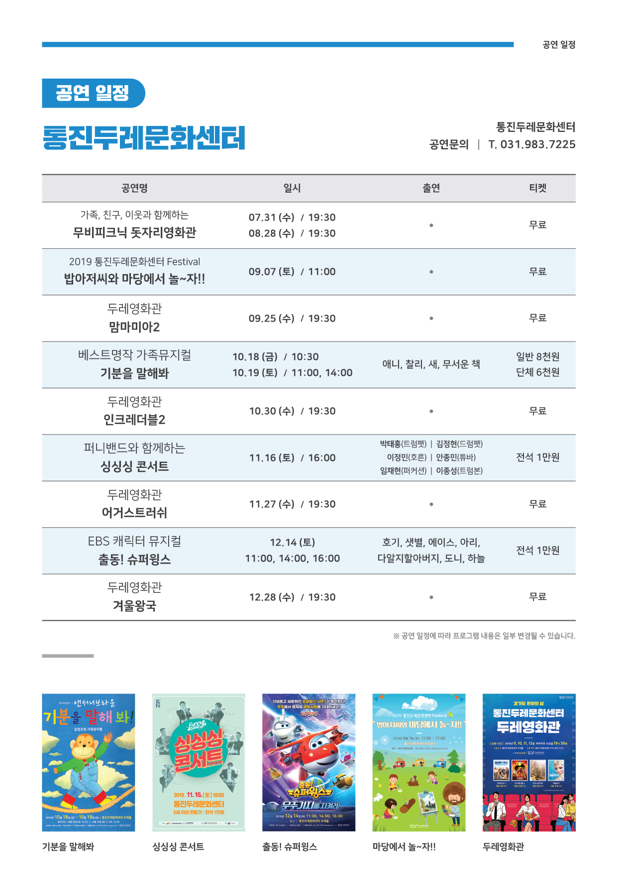 
공연 일정
공연 일정
통진두레문화센터
통진두레문화센터 공연문의 | T. 031.983.7225
공연명
일시
출연
티켓
가족, 친구, 이웃과 함께하는 무비피크닉 돗자리영화관
07.31(수) / 19:30 08.28 (수) / 19:30
무료
2019 통진두레문화센터 Festival 밥아저씨와 마당에서 놀~자!!
09.07 (토) / 11:00
무료
두레영화관 맘마미아2
| 09.25(수) / 19:30
09.25 (수) / 19:30
무료
무료
베스트명작 가족뮤지컬 | 기분을 말해봐
10.18 (금) / 10:30 10.19 (토) / 11:00, 14:00
애니, 찰리, 새, 무서운 책
일반 8천원 단체 6천원

두레영화관 인크레더블2
10.30 (수) / 19:30
무료
퍼니밴드와 함께하는
싱싱싱 콘서트
11.16 (토) / 16:00
박태흥(트럼펫) | 김정현(드럼펫)
이정민(호른) | 안종민(튜바) 임채현(퍼커션) | 이종성(트럼본)
전석 1만원
두레영화관 어거스트러쉬
11.27 (수) / 19:30
무료
EBS 캐릭터 뮤지컬 출동! 슈퍼윙스
12.14 (토) 11:00, 14:00, 16:00
호기, 샛별, 에이스, 아리, 다알지할아버지, 도니, 하늘
전석 1만원
두레영화관 겨울왕국
12.28 (수) / 19:30
무료
※ 공연 일정에 따라 프로그램 내용은 일부 변경될 수 있습니다.
광식리하면서 앤서니브라운
신비롭고 새로워진 피스 시가 아 무주에서 필자 럭시 기대 !
경기도 문화의 날
기분을 말해봐!
120 진두레문의센터 Festiva | 아저씨와 마당에서 는 자!
통진레문화센터 두레영화관
감정코칭 유지
11:00 - 17:00
2016년 90 71
| 리드
 2010년 9, 10, 11. 12월
주 수요일 194 301
2019.11.16.(토] 1600 통진두레문화센터 5세 이상 관람가 | 전석 1만원
퍼의스 CEJILIETINZI
pm 100 181) - 100 190)
문화센터 투레
2010 120 14
11:00, 14:00, 16:00 진부화센터 부
기분을 말해봐
싱싱싱 콘서트
출동! 슈퍼윙스
마당에서 놀~자!!
두레영화관
