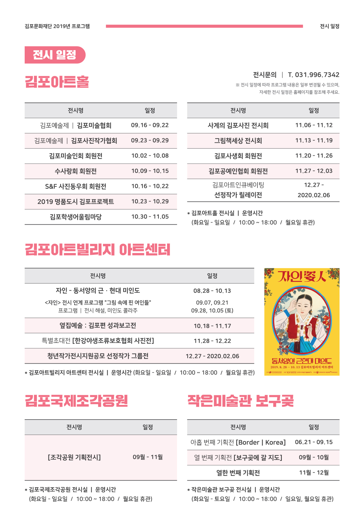 
김포문화재단 2019년 프로그램
전시 일정
전시 일정
김포아트몰
전시문의 | T. 031.996.7342 ※ 전시 일정에 따라 프로그램 내용은 일부 변경될 수 있으며,
자세한 전시 일정은 홈페이지를 참조해 주세요.
전시명
일정
전시명
일정
김포예술제 | 김포미술협회
09.16 - 09.22
사계의 김포사진 전시회
| 11.06 - 11.12
김포예술제 | 김포사진작가협회 |
09.23 - 09.29
그림책세상 전시회
11.13 - 11.19
김포미술인회 회원전
| 10.02 - 10.08
김포사생회 회원전
11.20 - 11.26
수사랑회 회원전
10.09 - 10.15
김포공예인협회 회원전
| 11.27 - 12.03
S&F 사진동우회 회원전
| 10.16 - 10.22
12.27 -
김포아트인큐베이팅 선정작가 릴레이전
| 2020.02.06
2019 명품도시 김포프로젝트
10.23 - 10.29
김포학생어울림마당
10.30 - 11.05
| * 김포아트홀 전시실 | 운영시간
(화요일 - 일요일 / 10:00 ~ 18:00 / 월요일 휴관)
김포아트빌리지 아트센터
전시명
일정
자인의
08.28 - 10.13
자인 - 동서양의 근·현대 미인도 <자인> 전시 연계 프로그램 그림 속에 핀 여인들
프로그램 | 전시 해설, 미인도 콜라주
09.07, 09.21 09.28, 10.05 (토)
옆집예술 : 김포편 성과보고전
10.18 - 11.17
특별초대전 [한강야생조류보호협회 사진전]
| 11.28 - 12.22
| 청년작가전시지원공모 선정작가 그룹전
| 12.27 - 2020.02.06
동서양이 근현대 미인도 2019. 8. 28 - 10. 13 김포아트빌리지 아트센터
* 김포아트빌리지 아트센터 전시실 | 운영시간 (화요일 - 일요일 / 10:00 ~ 18:00 / 월요일 휴관)
김포국제조각공원
작은미술관 보구꽃
| 전시명
일정
전시명
일정
아홉 번째 기획전 [Border | Korea]
06.21 - 09.15
[조각공원 기획전시]
09월 - 11월
열 번째 기획전 [보구곶에 갈 지도]
09월 - 10월
열한 번째 기획전
11월 - 12월
* 김포국제조각공원 전시실 | 운영시간 (화요일 - 일요일 / 10:00 ~ 18:00 / 월요일 휴관)
* 작은미술관 보구곶 전시실 | 운영시간 (화요일 - 토요일 / 10:00 ~ 18:00 / 일요일, 월요일 휴관)
