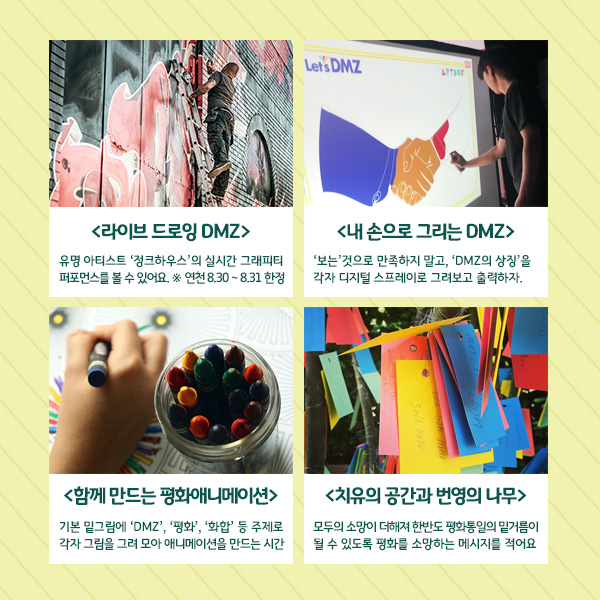 
Lets DMZ
<라이브 드로잉 DMZ) | 유명 아티스트 '정크하우스'의 실시간 그래피티 퍼포먼스를 볼 수 있어요. * 연천 8.30 ~ 8.31 한정
내 손으로 그리는 DMZ) 보는 것으로 만족하지 말고, 'DMZ의 상징'을 각자 디지털 스프레이로 그려보고 출력하자.
치유의 공간과 번영의 나무>
<함께 만드는 평화애니메이션) 기본 밑그림에 'DMZ', '평화', '화합' 등 주제로 각자 그림을 그려 모아 애니메이션을 만드는 시간
모두의 소망이 더해져 한반도 평화통일의 밑거름이 될 수 있도록 평화를 소망하는 메시지를 적어요
