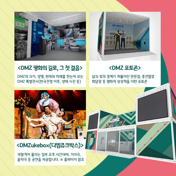 
<DMZ 평화의 길로, 그 첫 걸음>
DMZ의 과거, 생명, 현재와 미래를 한눈에 보는 DMZ 특별전시 (한국전쟁 이후, 생태 사진 등)
<DMZ 포토존>
남과 북의 경계가 허물어진 판문점, 종전협정 회담장 등 평화적 상상력을 더한 포토존
<DMZukebox(디엠쥬크박스) >
곽람객이 몰리는 일부 오후 시간대에, 거리극, 음악극 등 공연을 제공합니다. ※ 홈페이지 참조
