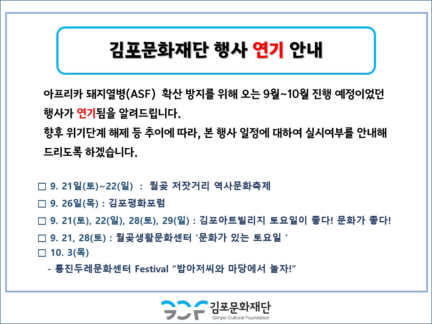 김포문화재단 행사 연기 안내
아프리카 돼지열병(ASF) 확산 방지를 위해 오는 9월~10월 진행 예정이었던 행사가 연기됨을 알려드립니다. 향후 위기단계 해제 등 추이에 따라, 본 행사 일정에 대하여 실시여부를 안내해 드리도록 하겠습니다.
□ 9. 21일(토)~22(일) : 월곶 저잣거리 역사문화축제 □ 9. 26일(목) : 김포평화포럼 ᄆ 9. 21(토), 22(일), 28(토), 29(일) : 김포아트빌리지 토요일이 좋다! 문화가 좋다! □ 9. 21, 28(토) : 월곶생활문화센터 '문화가 있는 토요일' □ 10. 3(목) - 등진 두레문화센터 Festival 밥아저씨와 마당에서 놀자!
김포문화재단
Gimpo Cultural Foundation
