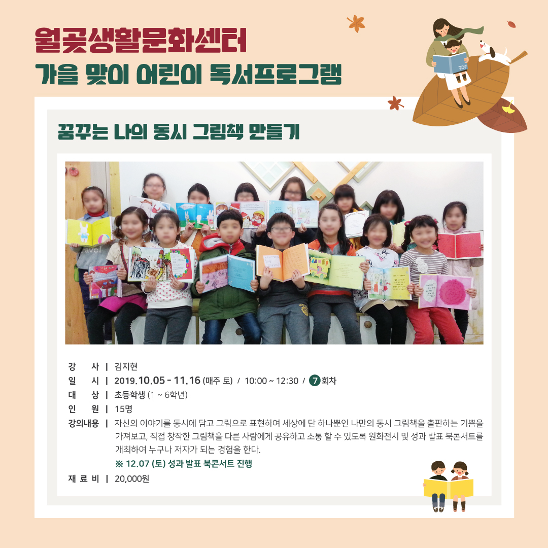 월곶 생활문화센터 가을 맞이 어린이 독서프로그램
꿈꾸는 나의 동시 그림책 만들기
강 사 | 김지현 일 시 | 2019.10.05 - 11.16 (매주 토) / 10:00 ~ 12:30 1 7 회차 대 상 | 초등학생 (1 ~ 6학년) 인 원 | 15명 강의내용 | 자신의 이야기를 동시에 담고 그림으로 표현하여 세상에 단 하나뿐인 나만의 동시 그림책을 출판하는 기쁨을
가져보고, 직접 창작한 그림책을 다른 사람에게 공유하고 소통 할 수 있도록 원화전시 및 성과 발표 북콘서트를 개최하여 누구나 저자가 되는 경험을 한다.
※ 12.07 (토) 성과 발표 북콘서트 진행 재 료 비 | 20,000원
