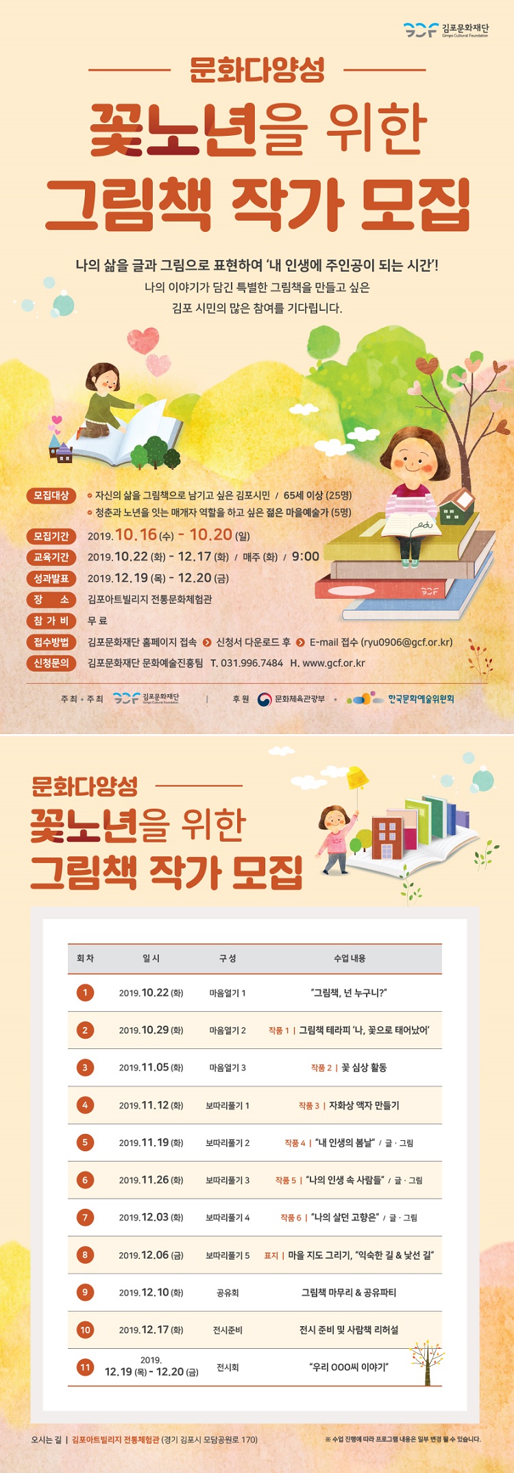 문화다양성
꽃노년을 위한 그림책 작가 모집
나의 삶을 글과 그림으로 표현하여 '내 인생에 주인공이 되는 시간'!
나의 이야기가 담긴 특별한 그림책을 만들고 싶은
김포 시민의 많은 참여를 기다립니다.
RA
모집대상 이 자신의 삶을 그림책으로 남기고 싶은 김포시민 / 65세 이상 (25명)
이 청춘과 노년을 잇는 매개자 역할을 하고 싶은 젊은 마을예술가 (5명) 모집기간 | 2019.10.16 (수) - 10.20 (일) 교육기간 2019.10.22 (화) - 12.17 (화) / 매주 (화) / 9:00 성과발표 2019.12.19 (목) - 12.20 (금)
SF 장 소 김포아트빌리지 전통문화체험관 참가비 무료 접수방법 김포문화재단 홈페이지 접속 ○ 신청서 다운로드 후 O E-mail 접수 (ryu0906@gcf.or.kr) 신청문의 | 김포문화재단 문화예술진흥팀 T. 031.996.7484 H. www.gcf.or.kr
주최·주최 SOF 김포문화재단
|
후원 이 문화체육관광부 · 이
한국문화예술위원회
문화다양성
꽃노년을 위한 그림책 작가 모집
| 회차
일시
구성
수업 내용
| 2019.10.22 (화)
마음열기 1
그림책, 넌 누구니?
2019.10.29 (화)
마음열기 2
작품 1 | 그림책 테라피 '나, 꽃으로 태어났어'
2019.11.05 (화)
마음열기 3
작품 2 | 꽃 심상 활동
2019.11.12 (화)
보따리풀기 1
작품 3 | 자화상 액자 만들기
2019.11.19 (화)
보따리풀기 2
작품4 | “내 인생의 봄날 / 글·그림
2019.11.26 (화)
보따리풀기 3 |
작품 5 | “나의 인생 속 사람들 / 글 · 그림
2019.12.03 (화)
보따리풀기 4
|
작품 6 | 나의 살던 고향은” / 글·그림
| 2019.12.06 (금)
보따리풀기 5
표지 | 마을 지도 그리기, 익숙한 길 & 낯선 길
2019.12.10 (화)
공유회
그림책 마무리 & 공유파티
10
2019.12.17 (화)
전시준비
전시 준비 및 사람책 리허설
111
2019. 12.19 (목) - 12.20 (금)
전시회
“우리 000씨 이야기
오시는 길 | 김포아트빌리지 전통체험관 (경기 김포시 모담공원로 170)
※ 수업 진행에 따라 프로그램 내용은 일부 변경 될 수 있습니다.
