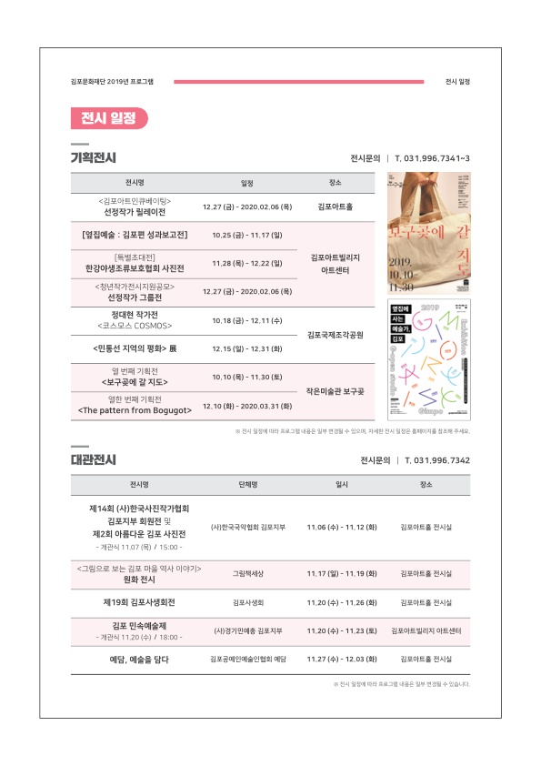 
김포문화재단 2019년 프로그램
전시 일정
전시 일정
기획전시
전시문의 | T. 031.996.7341-3
전시명
일정
김포아트 인큐베이팅 선정작가 릴레이전
|
12.27 (금) - 2020,02.06 (목)
김포아트홀
[옆집예술 : 김포편 성과보고전]
10.25 (금) - 11.17 (일)
보구곳에 갈
[특별초대전] 한강야생조류보호협회 사진전
|
11.28 (목) - 12.22 (일)
김포아트빌리지
아트센터
2009. 10.10
|
12.27 (금) - 2020.02.06 (목)
<청년작가전시지원공모> | 선정작가 그룹전
정대현 작가전 코스모스 COSMOS
에
10.18 (금) - 12.11 (수)
| 김포국제조각공원
민통선 지역의 평화>
12.15 (일) - 12.31 (화)
10.10 (목) - 11.30 (토)
| 열 번째 기획전 보구에 갈 지도
열한 번째 기획전 <The pattern from Bogugots
작은미술관 보구
12.10 (화) - 2020.03.31 (화)
전시 일정에 따라 그림은 일부 수요 자세한 시점은 이를
주세요.
대관전시
전시문의 | T. 031.996,7342
전시명
단체명
일시
장소
제14회 (사)한국사진작가협회
김포지부 회원전 및 제2회 아름다운 김포 사진전 - 개관식 11.07 (목) / 15:00 -
(사)한국국악협회 김포지부
11.06 (수) - 11.12 (화)
김포아트홀 전시실
<그림으로 보는 김포 마을 역사 이야기>
원화 전시
그림책세상
| 11.17 (일) - 11.19 (화)
김포아트홀 전시실
제19회 김포사생회전
김포사생회
11.20 (수) - 11.26 (화)
김포아트홀 전시실
김포 민속예술제 - 개관식 11.20 (수) / 18:00 -
(사)경기인데 김포지부
11.20 (수) - 11.23 (토)
김포아트빌리지 아트센터
1
예담, 예술을 담다
김포공예인예술인협회 예담
11.27 (수) - 12.03 (화)
김포아트홀 전시실
전시에
일부
수 있습니다.
