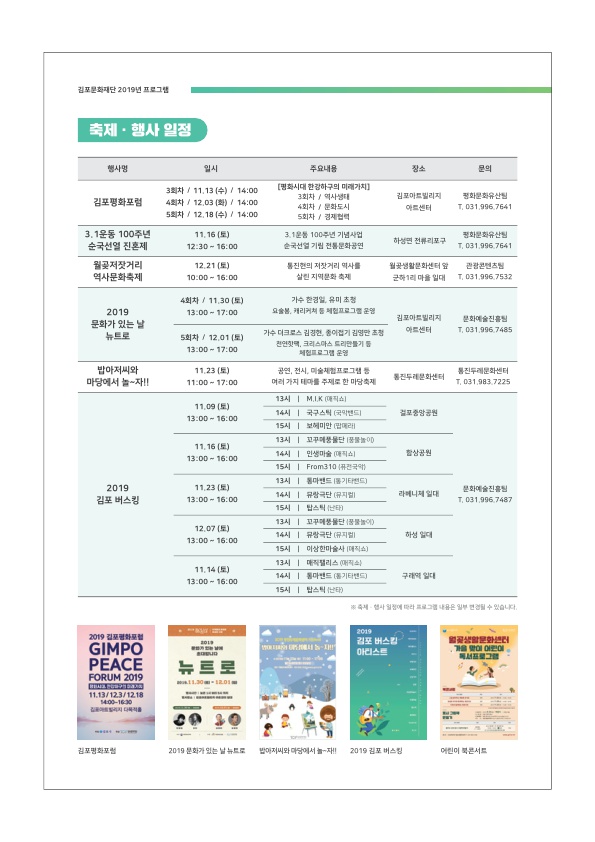 
김포문화재단 2019년 프로그램
축제·행사 일정
행사명
주요내용
장소
문의
치치 / 11 12 AND Tkinn
김포평화포럼
4회차 / 12.03 (화) / 14:00 5회차 / 12.18 (수) / 14:00
(평화시대 한강하구의 미래가치]
3회차 / 역사성태
4회차 / 문화도시 | 5회차 / 김지럽
김포아트빌리지
아트센터
평화문화유산 T. 031 996 7641
3.1운동 100주년 순국선열 진혼제
| 평화문화유산
| 11.16 (토) | 12-30 - 16:00
312 100주년 기념사업 순국선열 기립 전통문화공연
|
하성면 전류리포구
031 906 7641
월곶저잣거리 역사문화축제
| 12.21(토)
10.00 0 16:00 1
진한의 저장거리 역사를 살린 지역문화 축제
월 생활문화센터 군하리 마을 일대
관광콘텐츠님 T. 031 996 7533
4회차 / 11.30 (토)
13:00 - 17:00
가수 한경일, 유미 초청 요술봄, 캐리커쳐 등 체험프로그 문
1
2019 문화가 있는 날
뉴트로
김포아트빌리지 아트센터
문화예술진흥 T. 031.906 7485
5회차 / 12.01 (토)
13.00 ~ 17:00
가수 디크로스 김정한, 종이접기 김영만 | 연향택, 크리스마스 트리만들기 등
| 제 로그램
밥아저씨와 마당에서 놀자!!
| 11.23 (토) 11:00 - 17:00 1
공연 전시, 미술프로그램 등 여러가지 대마를 주제로 한 마다
진 문화센터 진두분화센터
| T. 031 983 7225
11.09 (토) 13.00 - 16.00
걸포중앙공원
11.16 (토) 13.00 - 16.00
함상공원
2019 김포 버스킹
11.23 (토) 13.00 ~ 16:00 1
13시 | MIK매직] | 14시 | 국구스텍 (국막 | 15시 | 보세 미만 대래
13시 | 꼬꾸품 품 | 14시 | 인생마술 매직이 15시 | From310 전국에
13시 | 마트 기타드) | | 14시 | 유랑극단 (뮤지 | 15시 | 밥스타
13시 | 물 품 | 14시 | 유랑극단 (뮤지컬 | 15시 | 이상한마술사 1대
13시 | 매직리스 대 | 14시 | 마트 (기타)
15시 | 밥스틱 난타)
라페니체 일대
문화예술진흥 1. 031 396 7487
12.07 (토) 13:00 ~ 16:00
하성 일대
1
11.14 (토) 13:00 - 16:00 1
구래역 일대
세 시점에
그 내용은 일부를 수 있습니다.
2010 화 GIMPO PEACE FORUM 2019
김포 버스 아리스트
영화 - 가을 말이 어린이
서프로그램
뉴트로
11.13/123/1218
김포평화포럼
2019 분화가 있는 날 뉴트로
매저씨와 마당에서 재
2019 김포 버스킹!
어린이 북콘서트
