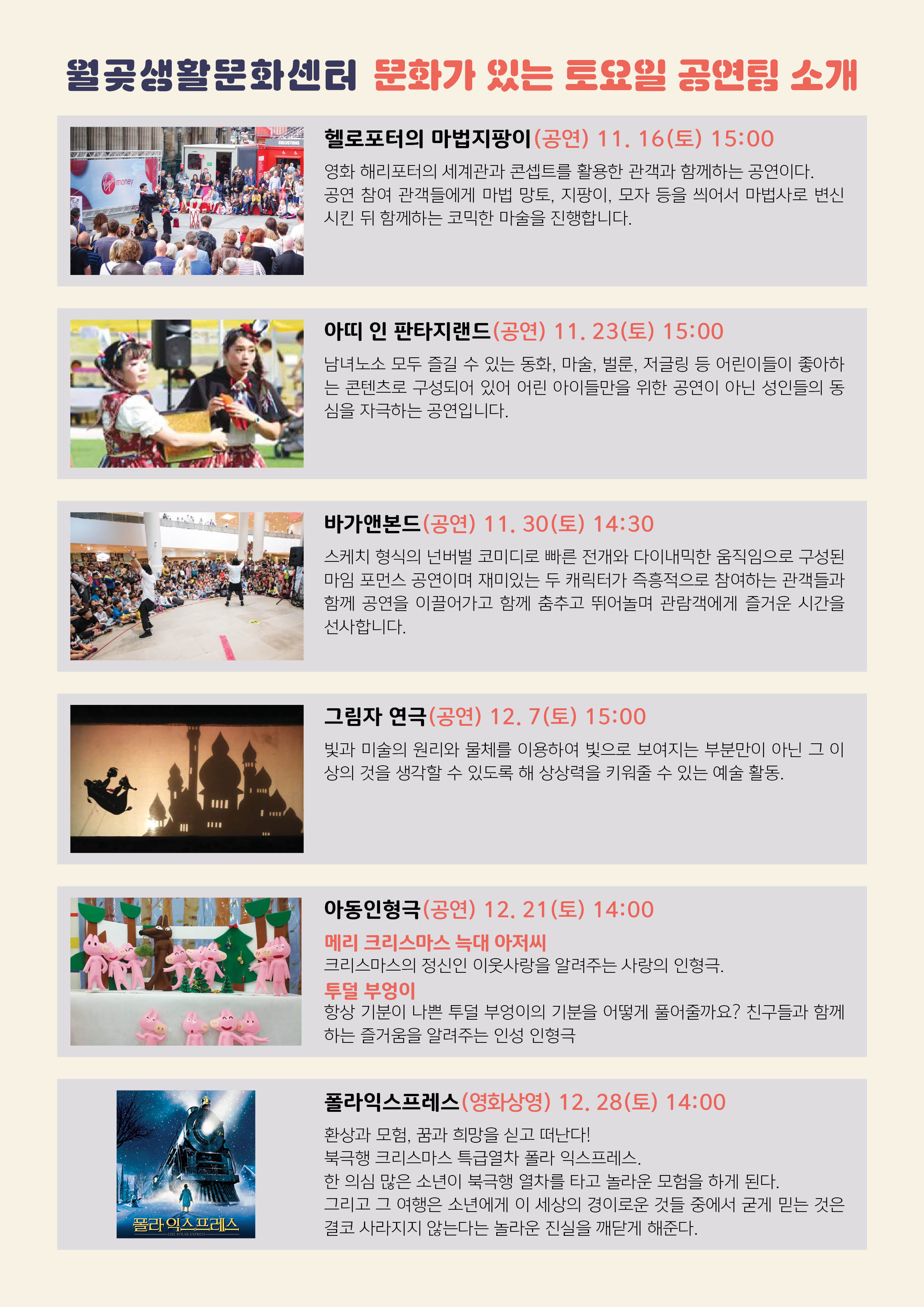 
월곶생활문화센터 문화가 있는 토요일 공연 소개
헬로포터의 마법지팡이 (공연) 11. 16(토) 15:00 영화 해리포터의 세계관과 콘셉트를 활용한 관객과 함께하는 공연이다. 공연 참여 관객들에게 마법 망토, 지팡이, 모자 등을 씌어서 마법사로 변신 시킨 뒤 함께하는 코믹한 마술을 진행합니다.
아띠 인 판타지랜드 (공연) 11. 23(토) 15:00 남녀노소 모두 즐길 수 있는 동화, 마술, 벌룬, 저글링 등 어린이들이 좋아하 는 콘텐츠로 구성되어 있어 어린 아이들만을 위한 공연이 아닌 성인들의 동 심을 자극하는 공연입니다.
바가앤본드(공연) 11. 30(토) 14:30 스케치 형식의 넌버벌 코미디로 빠른 전개와 다이내믹한 움직임으로 구성된 마임 포먼스 공연이며 재미있는 두 캐릭터가 즉흥적으로 참여하는 관객들과 함께 공연을 이끌어가고 함께 춤추고 뛰어놀며 관람객에게 즐거운 시간을 선사합니다.
그림자 연극 (공연) 12.7(토) 15:00 빛과 미술의 원리와 물체를 이용하여 빛으로 보여지는 부분만이 아닌 그 이 상의 것을 생각할 수 있도록 해 상상력을 키워줄 수 있는 예술 활동,
아동인형극 (공연) 12. 21(토) 14:00 메리 크리스마스 늑대 아저씨 크리스마스의 정신인 이웃사랑을 알려주는 사랑의 인형극. 투덜 부엉이 항상 기분이 나쁜 투덜 부엉이의 기분을 어떻게 풀어줄까요? 친구들과 함께 하는 즐거움을 알려주는 인성 인형극
폴라익스프레스 (영화상영) 12. 28(토) 14:00 환상과 모험, 꿈과 희망을 싣고 떠난다!! 북극행 크리스마스 특급열차 폴라 익스프레스, 한 의심 많은 소년이 북극행 열차를 타고 놀라운 모험을 하게 된다. 그리고 그 여행은 소년에게 이 세상의 경이로운 것들 중에서 굳게 믿는 것은 결코 사라지지 않는다는 놀라운 진실을 깨닫게 해준다.
폴라 익스프레스
