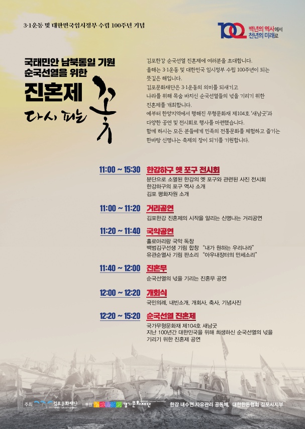 
3·1운동 및 대한민국임시정부 수립 100주년 기념
백년의 역사에서 천년의 미래로
국태민안 남북통일 기원 순국선열을 위한
진혼제 라서 패는
김포한강 순국선열 진혼제에 여러분을 초대합니다. 올해는 3·1운동 및 대한민국 임시정부 수립 100주년이 되는 뜻깊은 해입니다. 김포문화재단은 3·1운동의 의미를 되새기고 나라를 위해 목숨 바치신 순국선열들의 넋을 기리기 위한 진혼제를 개최합니다. 예부터 한양지역에서 행해진 무형문화재 제104호 '새남굿'과 다양한 공연 및 전시회로 행사를 마련했습니다. 함께 하시는 모든 분들에게 민족의 전통문화를 체험하고 즐기는 한바탕 신명나는 축제의 장이 되기를 기원합니다.
11:00 ~ 15:30 한강하구 옛 포구 전시회
분단으로 소멸된 한강의 옛 포구와 관련된 사진 전시회 한강하구의 포구 역사 소개 김포 평화자원 소개
11:00 ~ 11:20 거리공연
김포한강 진훈제의 시작을 알리는 신명나는 거리공연 11:20 ~ 11:40
국화공연 홀로아리랑 국악 독창 백범김구선생 기림 합창 “내가 원하는 우리나라
유관순열사 기림 판소리 “아우내장터의 만세소리 11:40 ~ 12:00 진혼무
순국선열의 넋을 기리는 진혼무 공연 12:00 ~ 12:20 개회식
국민의례, 내빈소개, 개회사, 축사, 기념사진 12:20 ~ 15:20 순국선열 진혼제
국가무형문화재 제104호 새남굿 지난 100년간 대한민국을 위해 희생하신 순국선열의 넋을 기리기 위한 진혼제 공연
| 주최
김포문화재단 후원
경기문화재단
한강 내수면 자유관리 공동체, 대한한돈협회 김포시지부
