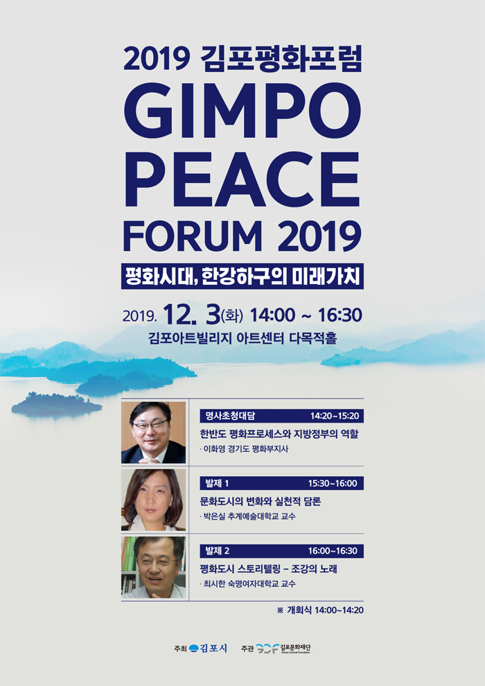 2019 김포평화포럼
GIMPO PEACE
FORUM 2019
평화시대, 한강하구의 미래가치 2019. 12. 3(화) 14:00 ~ 16:30
김포아트빌리지 아트센터 다목적홀
명사초청대담
14:20~15:20 한반도 평화프로세스와 지방정부의 역할 · 이화영 경기도 평화부지사
발제 1
15:30~16:00
문화도시의 변화와 실천적 담론 · 박은실 추계예술대학교 교수
발제 2
16:00~16:30
평화도시 스토리텔링 - 조강의 노래 · 최시한 숙명여자대학교 교수
※ 개회식 14:00~14:20
주최 - 김포시
주관
| 김포문화재단
