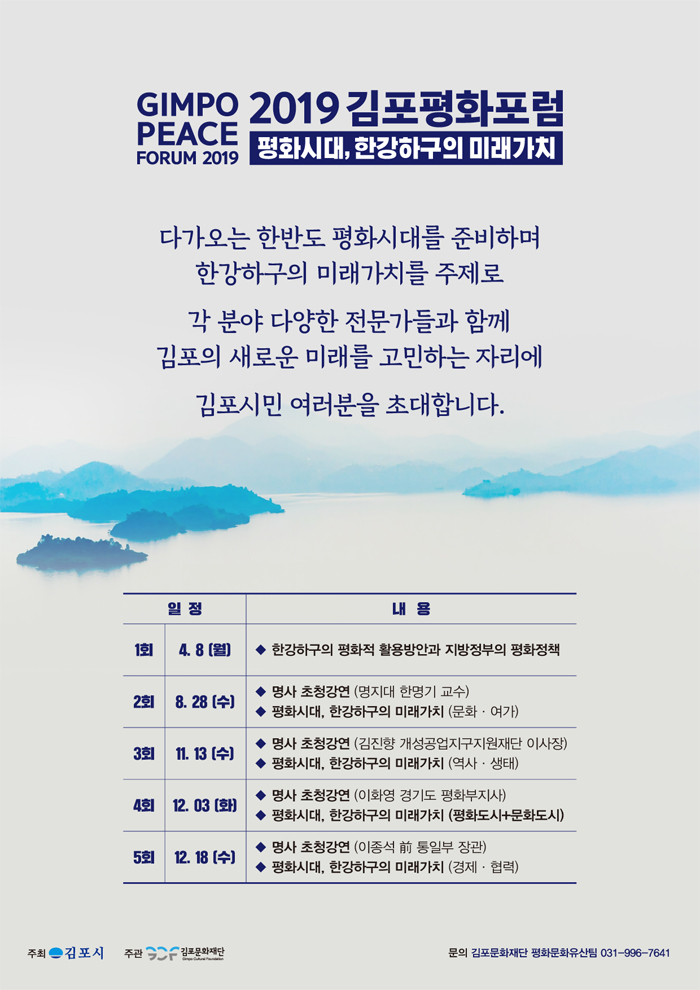 GIMPO 2019 김포평화포럼 PEACE
평화시대, 한강하구의 미래가치
FORUM 2019
다가오는 한반도 평화시대를 준비하며
한강하구의 미래가치를 주제로
각 분야 다양한 전문가들과 함께 김포의 새로운 미래를 고민하는 자리에
김포시민 여러분을 초대합니다.
일정
내용
1회 | 4.8 (월) | • 한강하구의 평화적 활용방안과 지방정부의 평화정책
2회
| 8. 28 (수)
8. COLT
◆ 명사 초청강연 (명지대 한명기 교수) ◆ 평화시대, 한강하구의 미래가치 (문화 · 여가)
3회
11.13
쉬
◆ 명사 초청강연 (김진향 개성공업지구지원재단 이사장) ◆ 평화시대, 한강하구의 미래가치 (역사 · 생태)
4회
12.03 (화)
◆ 명사 초청강연 (이화영 경기도 평화부지사) ◆ 평화시대, 한강하구의 미래가치 (평화도시문화도시)
5회 12.18 (수) |
◆ 명사 초청강연 (이종석 前 통일부 장관)
하시대, 한강하구의 미래가치 (경제 · 협력)
주최 - 김포시
주관 5
김포문화재단
문의 김포문화재단 평화문화유산팀 031-996-7641

