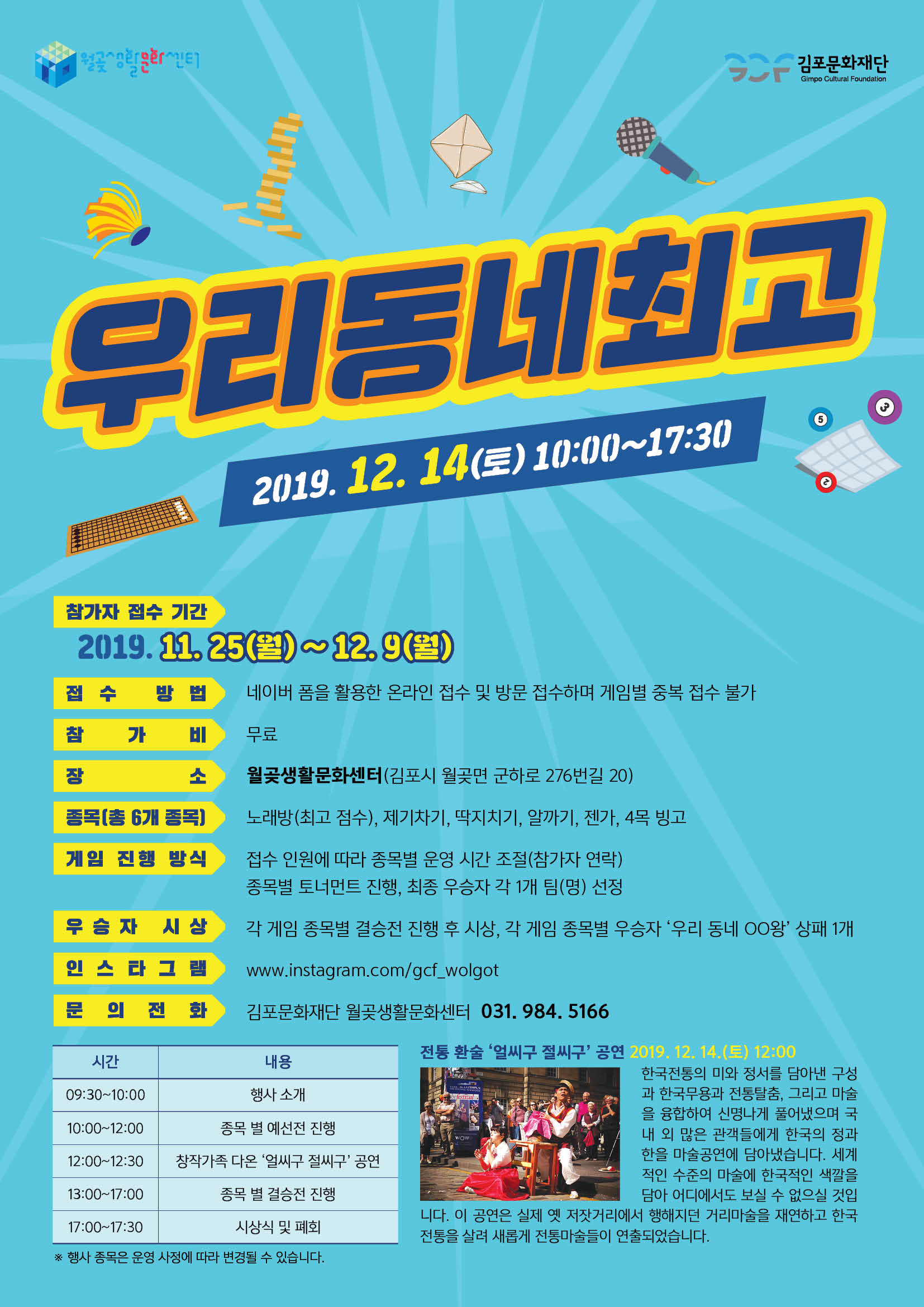 
김포문화재단
Gimpo Cultural Foundation
우리동네최고
2019. 12. 14(토) 10:00~17:30
.
참가자 접수 기간
2019. 11, 25(월) 12.9(월) | 접수 방법 네이버 폼을 활용한 온라인 접수 및 방문 접수하며 게임별 중복 접수 불가 | 참 가 비 무료
월곶생활문화센터(김포시 월곶면 군하로 276번길 20)
종복(총 6개 종목)
노래방 (최고 점수), 제기차기, 딱지치기, 알까기, 젠가, 4목 빙고
게임 진행 방식
접수 인원에 따라 종목별 운영 시간 조절(참가자 연락) 종목별 토너먼트 진행, 최종 우승자 각 1개 팀(명) 선정 각 게임 종목별 결승전 진행 후 시상, 각 게임 종목별 우승자 '우리 동네 OO왕' 상패 1개
우승자 시상
인 스타 그램
www.instagram.com/gcf_wolgot
문 의 전 화
김포문화재단 월곶생활문화센터 031. 984, 5166
시간
내용 행사 소개
09:30~10:00
10:00~12:00
종목 별 예선전 진행 12:00~12:30 | | 창작가족 다온 '얼씨구 절씨구 공연
전통 환술 ‘얼씨구 절씨구' 공연 2019.12.14.(토) 12:00
한국전통의 미와 정서를 담아낸 구성 과 한국무용과 전통탈춤, 그리고 마술 을 융합하여 신명나게 풀어냈으며 국 내 외 많은 관객들에게 한국의 정과 한을 마술공연에 담아냈습니다. 세계 적인 수준의 마술에 한국적인 색깔을
담아 어디에서도 보실 수 없으실 것입 니다. 이 공연은 실제 옛 저잣거리에서 행해지던 거리마술을 재연하고 한국 전통을 살려 새롭게 전통마술들이 연출되었습니다.
13:00~17:00
종목 별 결승전 진행
17:00~17:30
시상식 및 폐회
※ 행사 종목은 운영 사정에 따라 변경될 수 있습니다.
