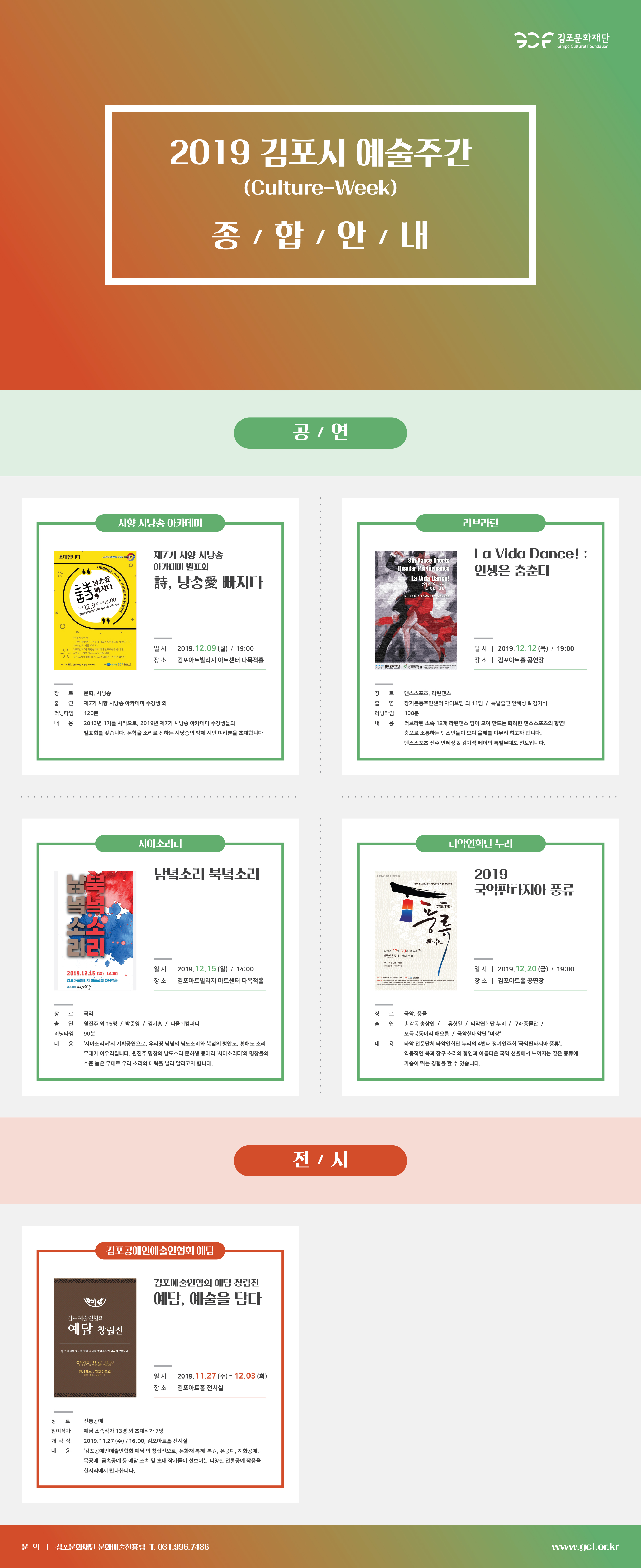 
김포문화재단
Gimpo Cultural Foundation
2019 김포시 예술주간
(Culture-Week) 종 / 합 / 안내
공 / 연
| 시향 시낭송 아카데미 |
| 러브라된
초대합니다.
|
김포의 가치를 두
제7기 시향 시낭송 아카데미 발표회
La Vida Dance! : 인생은 춤춘다.
8th Dance Sports Regular Performance
La Vida Dance!
A) 경우에 20
낭송愛
ICAN B100
詩, 낭송愛 빠지다.
인생은 다
이재이 츠츠다
=
지다.
),
Whlelo SR
일시 12.12 1 7:00PM |
김포지아트
2009 12.9일) 오후19:00
김포아트빌리지 아트센터 1층 다목적실
logo
한 해의 끝자락. 시낭송 아카데미 가족들의 마음은 설레임으로 가득합니다. 2013년 제1기를 시작으로 2018년 제7기 시낭송 아카데미 발표회를 갖습니다. 문학을 소리로 전하는 시낭송의 밤에. 부디 오셔서 함께 해주시고 격려해주시기를 바람니다.
일 시 | 2019.12.09 (월) / 19:00 장 소 | 김포아트빌리지 아트센터 다목적홀
일시 | 2019.12.12 (목) / 19:00 장 소 | 김포아트홀 공연장
주최주
사포 시낭송 아카데미
김포시
김포우리병원 현영
다시 육회
장
르
댄스스포츠, 라틴댄스
연출
러닝타임 내 용
문학, 시낭송 제7기 시향 시낭송 아카데미 수강생 외 120분 2013년 1기를 시작으로, 2019년 제7기 시낭송 아카데미 수강생들의 발표회를 갖습니다. 문학을 소리로 전하는 시낭송의 밤에 시민 여러분을 초대합니다.
러닝타임 내 용
장기본동주민센터 자이브팀 외 11팀 / 특별출연 안혜상 & 김기석 100분 러브라틴 소속 12개 라틴댄스 팀이 모여 만드는 화려한 댄스스포츠의 향연! 춤으로 소통하는 댄스인들이 모여 올해를 마무리 하고자 합니다. 댄스스포츠 선수 안혜상 & 김기석 페어의 특별무대도 선보입니다.

시아소리터
| 타악연희단 누리
남녘소리 북녘소리
2019 국악판타지아 풍류
에 전
아리
전주
2019 국약판타지아
론
2019년 12월 20일(금) 오후 7시 김포아트홀 | 전석 무료
기 김
상인유한 | 기
2019.12.15 (일) 14:00 김포아트빌리지 아트센터 다목적홀 주회 주간 시사기 1
일시 | 2019.12.15 (일) / 14:00 장 소 | 김포아트빌리지 아트센터 다목적홀
일시 | 2019.12.20 (금) / 19:00 장 소 | 김포아트홀 공연장
나들이 국대
예술 
wing | 대
장르
장 르
러닝타임
출연
국악 원진주 외 15명 / 박준영 / 김기홍 / 너울희컴퍼니 90분 '시아소리터'의 기획공연으로, 우리땅 남녘의 남도소리와 북녘의 평안도, 황해도 소리 무대가 어우러집니다. 원진주 명창의 남도소리 문하생 동아리 '시아소리터'와 명창들의 수준 높은 무대로 우리 소리의 매력을 널리 알리고자 합니다.
국악, 풍물 총감독 송상인 / 유형열 / 타악연희단 누리 / 구래풍물단 / 모듬북동아리 해오름 / 국악실내악단 비상 | 타악 전문단체 타악연희단 누리의 4번째 정기연주회 '국악판타지아 풍류'. 역동적인 북과 장구 소리의 향연과 아름다운 국악 선율에서 느껴지는 짙은 풍류에 가슴이 뛰는 경험을 할 수 있습니다.
내용전시
김포공예인예술인협회 예담
김포예술인협회 예담 창립전 예담, 예술을 담다.
김포예술인협회
예담 창립전
좋은 결실을 맺도록 함께 자리를 빛내주시면 감사하겠습니다.
전시기간 : 11.27 - 12.03 | 111.27 16:00 전시회 오픈식)
전시장소 : 김포아트홀
경기 김포시 돌운로 26)
일 시 | 2019.11.27 (수) - 12.03 (화) 장 소 | 김포아트홀 전시실
장 르 참여작가 개막식
전통공예 예담 소속작가 13명 외 초대작가 7명 2019.11.27 (수) / 16:00, 김포아트홀 전시실 '김포공예인예술인협회 예담의 창립전으로, 문화재 복제·복원, 은공예, 지화공예, 목공예, 금속공예 등 예담 소속 및 초대 작가들이 선보이는 다양한 전통공예 작품을 한자리에서 만나봅니다.
| 문의 | 김포문화재단 문화예술진흥팀 T. 031.996,7486
www.gcf.or.kr
