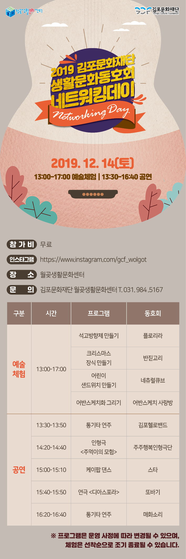 김포문화재단
2019 김포문화재단 생활문화동호회 LE22001
Networking Day I
2019.12.14(토) 13:00~17:00 예술체험 | 13:30~16:40 공연
(참가비 무료
인스타그램 https://www.instagram.com/gcf_wolgot 장 소 월곶생활문화센터
(문
의 김포문화재단 월곶생활문화센터 T. 031.984.5167
구분
'
시간
프로그램
동호회
석고방향제 만들기
플로리라
크리스마스 장식 만들기
반짇고리
예술 체험
13:00~17:00
어린이 샌드위치 만들기
네츄럴큐브
어반스케치화 그리기
어반스케치 사랑방
13:30~13:50
통기타 연주
김포헬로밴드
14:20~14:40
인형극 <주먹이의 모험>
주주행복인형극단
공연
15:00~15:10
케이팝 댄스
스타
15:40~15:50
연극 <디아스포라>
또바기
16:20-16:40
통기타 연주
매화소리
※ 프로그램은 운영 사정에 따라 변경될 수 있으며,
체험은 선착순으로 조기 종료될 수 있습니다.
