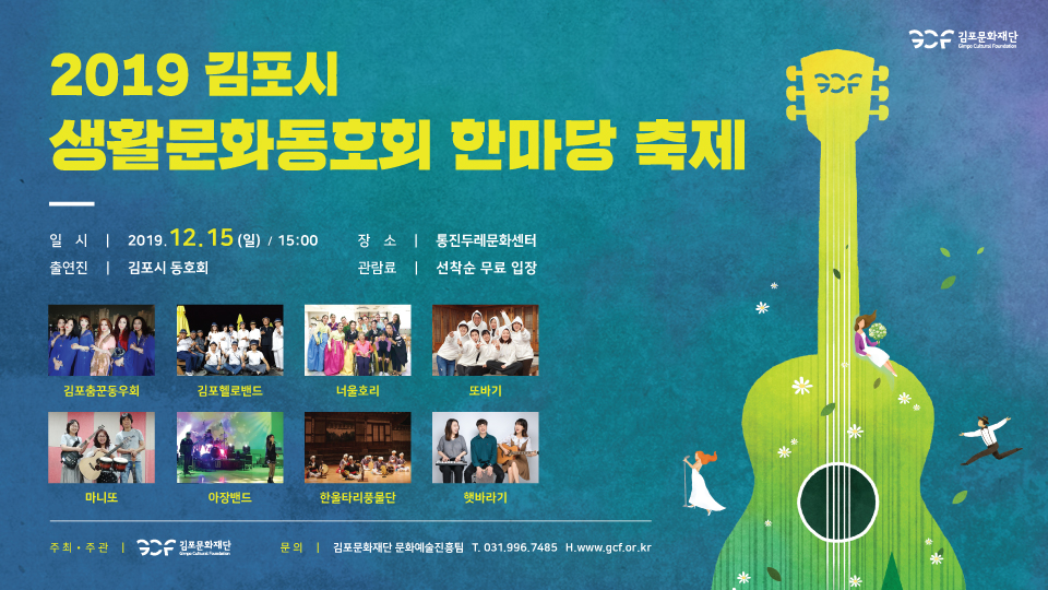 2019 김포시 생활문화동호회 한마랑 축제
일 시 | 2019.12.15 (일) / 15:00 출연진 | 김포시 동호회
장 소 | 통진두레문화센터 관람료 | 선착순 무료 입장
김포춤꾼동우회
김포헬로밴드
너울호리
또바기
마니또
아장밴드
한울타리풍물단
햇바라기
주최·주관 | GCF 김포문화재단 1
문 의 | 김포문화재단 문화예술진흥팀 T. 031,996,7485 H.www.gc.or.kr
