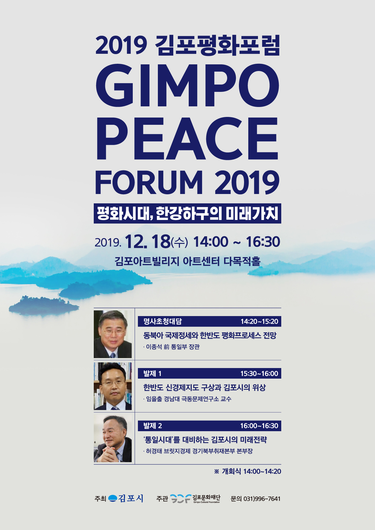 
2019 김포평화포럼
GIMPO PEACE
FORUM 2019
평화시대, 한강하구의 미래가치
2019. 12. 18(수) 14:00 ~ 16:30 | 김포아트빌리지 아트센터 다목적홀
명사초청대담
14:20~15:20 동북아 국제정세와 한반도 평화프로세스 전망 - 이종석 前 통일부 장관
발제 1
15:30~16:00 한반도 신경제지도 구상과 김포시의 위상 · 임을출 경남대 극동문제연구소 교수
발제 2
16:00~16:30
'통일시대를 대비하는 김포시의 미래전략 · 허경태 브릿지경제 경기북부취재본부 본부장
※ 개회식 14:00~14:20
주최
김포시
주관
2 김포문화재단
문의 031)996-7641
