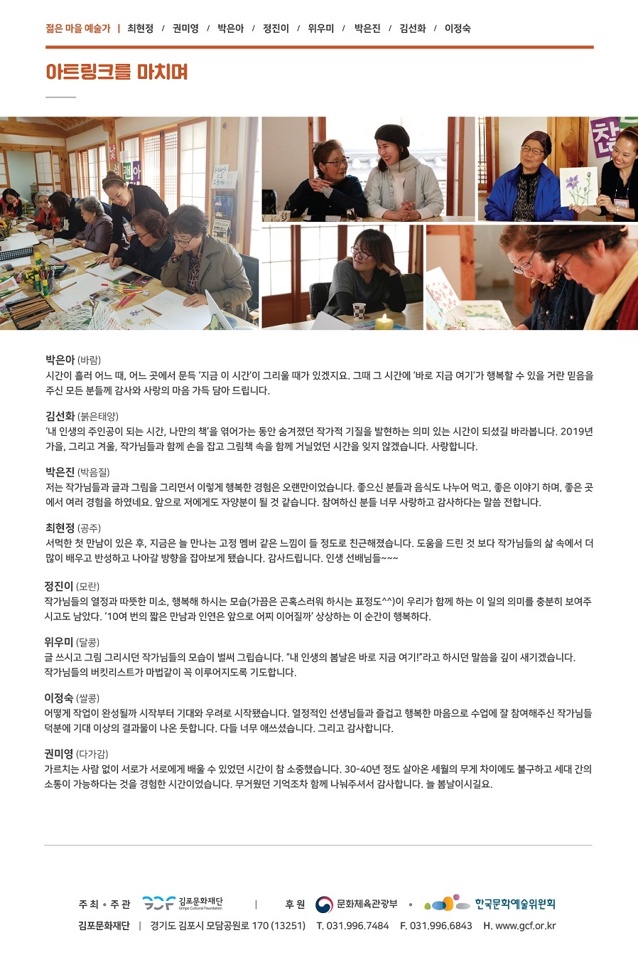 
젊은 마을 예술가 | 최현정 / 권미영 / 박은아 / 정진이 / 위우미 / 박은진 / 김선화 / 이정숙
아트링크를 마치며,
Esant
박은아 (바람) 시간이 흘러 어느 때, 어느 곳에서 문득 '지금 이 시간'이 그리울 때가 있겠지요. 그때 그 시간에 '바로 지금 여기가 행복할 수 있을 거란 믿음을 주신 모든 분들께 감사와 사랑의 마음 가득 담아 드립니다.
김선화 (붉은태양) '내 인생의 주인공이 되는 시간, 나만의 책'을 엮어가는 동안 숨겨졌던 작가적 기질을 발현하는 의미 있는 시간이 되셨길 바라봅니다. 2019년 가을, 그리고 겨울, 작가님들과 함께 손을 잡고 그림책 속을 함께 거닐었던 시간을 잊지 않겠습니다. 사랑합니다.
박은진 (박음질) 저는 작가님들과 글과 그림을 그리면서 이렇게 행복한 경험은 오랜만이었습니다. 좋으신 분들과 음식도 나누어 먹고, 좋은 이야기 하며, 좋은 곳 에서 여러 경험을 하였네요. 앞으로 저에게도 자양분이 될 것 같습니다. 참여하신 분들 너무 사랑하고 감사하다는 말씀 전합니다.
최현정 (공주) 서먹한 첫 만남이 있은 후, 지금은 늘 만나는 고정 멤버 같은 느낌이 들 정도로 친근해졌습니다. 도움을 드린 것 보다 작가님들의 삶 속에서 더 많이 배우고 반성하고 나아갈 방향을 잡아보게 됐습니다. 감사드립니다. 인생 선배님들
정진이 (모란) 작가님들의 열정과 따뜻한 미소, 행복해 하시는 모습(가끔은 곤혹스러워 하시는 표정도^^)이 우리가 함께 하는 이 일의 의미를 충분히 보여주 시고도 남았다. 10여 번의 짧은 만남과 인연은 앞으로 어찌 이어질까 상상하는 이 순간이 행복하다.
위우미 (달콩) 글 쓰시고 그림 그리시던 작가님들의 모습이 벌써 그립습니다. 내 인생의 봄날은 바로 지금 여기! 라고 하시던 말씀을 깊이 새기겠습니다. 작가님들의 버킷리스트가 마법같이 꼭 이루어지도록 기도합니다.
이정숙 (쌀콩) 어떻게 작업이 완성될까 시작부터 기대와 우려로 시작됐습니다. 열정적인 선생님들과 즐겁고 행복한 마음으로 수업에 잘 참여해주신 작가님들 덕분에 기대 이상의 결과물이 나온 듯합니다. 다들 너무 애쓰셨습니다. 그리고 감사합니다.
권미영 (다가감) 가르치는 사람 없이 서로가 서로에게 배울 수 있었던 시간이 참 소중했습니다. 30-40년 정도 살아온 세월의 무게 차이에도 불구하고 세대 간의 소통이 가능하다는 것을 경험한 시간이었습니다. 무거웠던 기억조차 함께 나눠주셔서 감사합니다. 늘 봄날이시길요.
주최·주관 2F 김포문화재단 | 후원 이 문화체육관광부 · . 한국문화예술위원회 김포문화재단 | 경기도 김포시 모담공원로 170 (13251) T. 031.996.7484 F. 031.996.6843 H. www.gcf.or.kr
