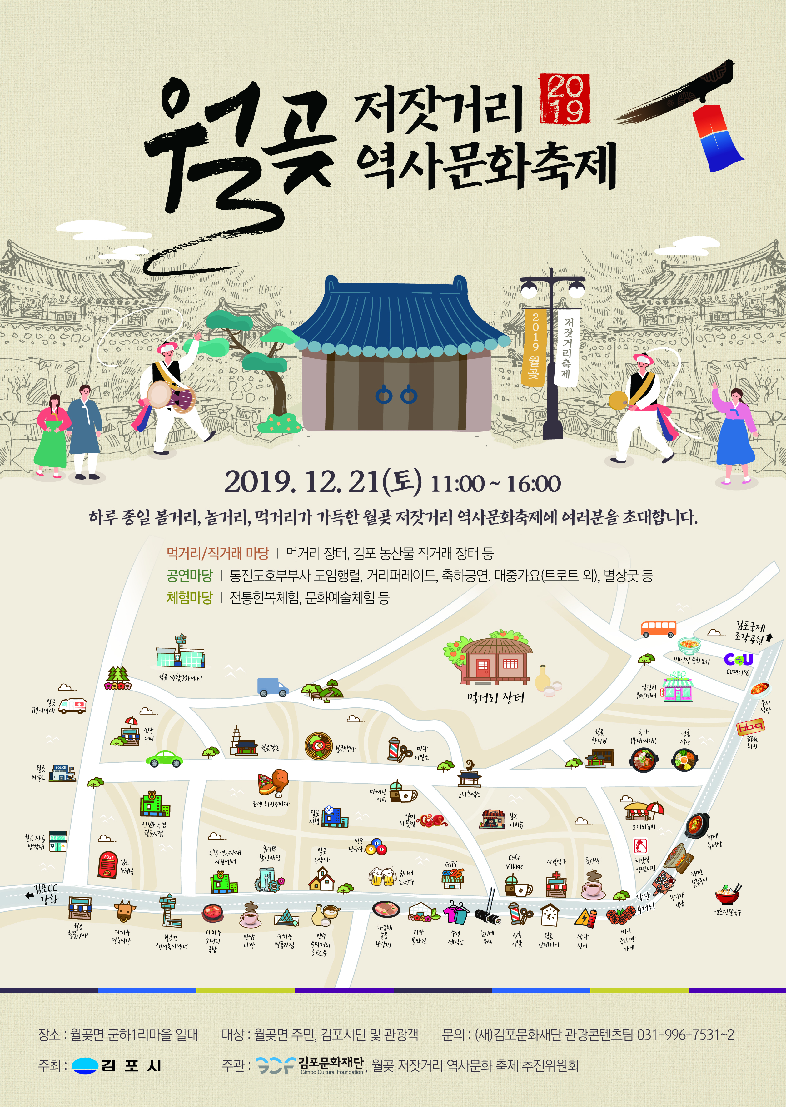 
저잣거리 역사문화축제
2019 월
저잣거리축제
2019. 12. 21(토) 11:00 ~ 16:00
하루 종일 볼거리, 놀거리, 먹거리가 가득한 월곶 저잣거리 역사문화축제에 여러분을 초대합니다.
먹거리/직거래 마당 | 먹거리 장터, 김포 농산물 직거래 장터 등 공연마당 | 통진도호부부사 도임행렬, 거리퍼레이드, 축하공연, 대중가요(트로트 외), 별상굿 등 체험마당 | 전통한복체험, 문화예술체험 등
10. 소개
김포국제
조각공원
베이징 화요리
CU CU편의점
월 생활문화센터
Splo
있경의
멕제리 장터
에어
|
웰
119지역대
소망
웰 한의원
동가 (부대찌개)
수페
식당
BBQ 치킨
웰
| 031) 원 백반
미광 이발소
POLICE
POLICE
마셔랑 커피
문하흑염소
로펭 치킨사피자
고 케피숍
신감포 농 웰곳지점
오메리슈페
월
사
5.
형제
방범대
체 당구장 13
츄에탕
농협 영농자재 지원센터
휴대폰 할인매장
POST
웰 농약사
cafe Village
시월 약국
돌다방
GSF GS25
체간집 양념치킨
우체
붐비에 호프소주
해서
HHHH
200
이
|
'각산
무지개 김밥
LE
연호정발유
하늘채
첼물겐재
희망
다하누 정육시다
다하누 소메리
향수
슬기네
웰
월면 행정복지센터
이
만남 다방
다하는 명품관점
수현 세탁
삼광
꽃화원
미니 국화빵
주막게리
왕비
분식
인테리어
젠자
국밥
가게
호프소주
대상 : 월곶면 주민, 김포시민 및 관광객
문의 : (재)김포문화재단 관광콘텐츠팀 031-996-7531~2)
장소 : 월곶면 군하1리마을 일대 주최: 김포시
주관
- 김포문화재단, 월곶 저잣거리 역사문화 축제 추진위원회
Gimpo Cultural Foundation
