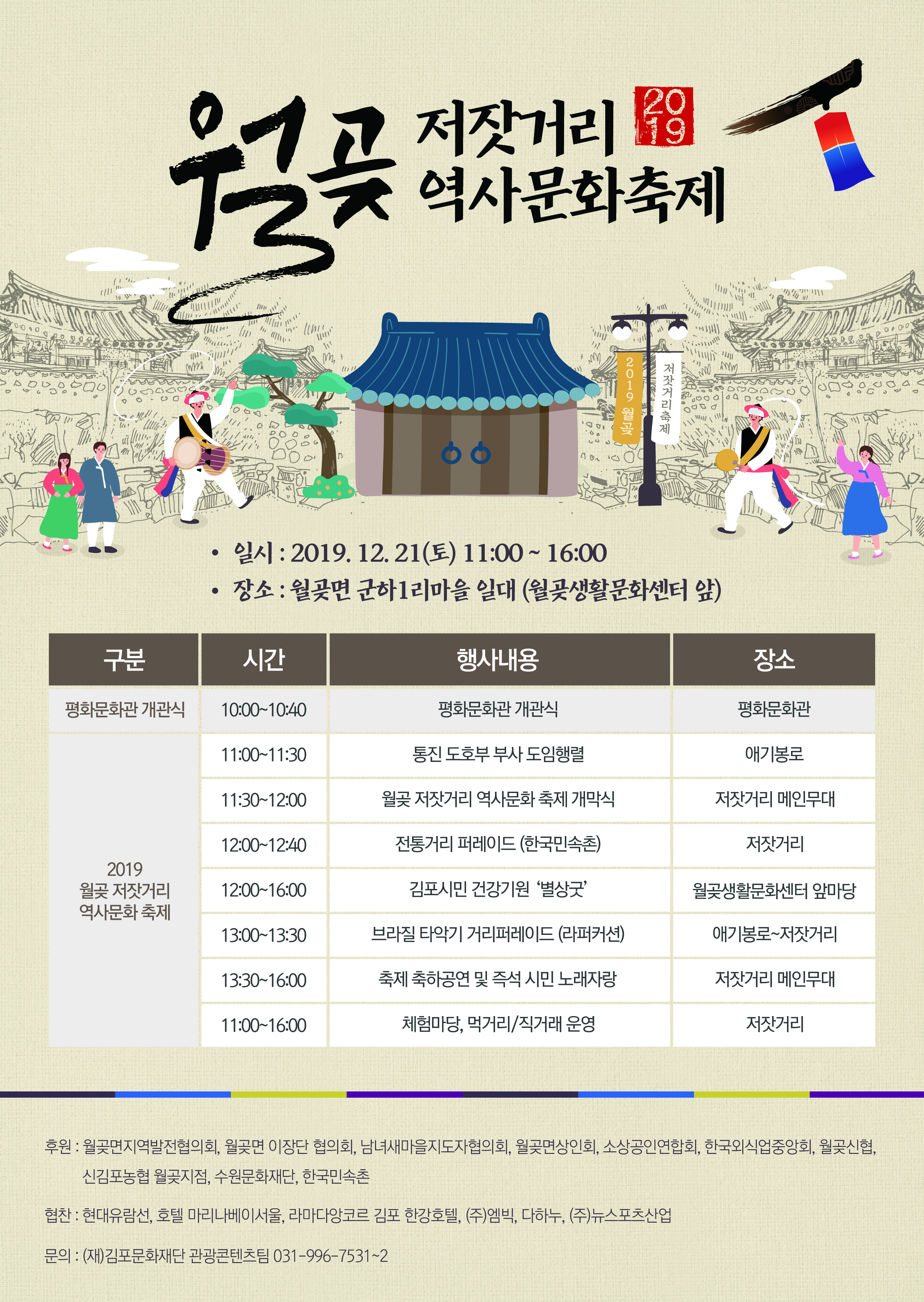 
저잣거리 19 역사문화축제
2019 월
저잣거리축제
590 2002 0400

일시 : 2019. 12. 21(토) 11:00 ~ 16:00 • 장소 : 월곶면 군하 1리마을 일대 (월곶생활문화센터 앞)
구분
| 시간
행사내용
장소
평화문화관 개관식
10:00~10:40
평화문화관 개관식
평화문화관
11:00~11:30
통진 도호부 부사 도임행렬
애기봉로
11:30~12:00
월곶 저잣거리 역사문화 축제 개막식
저잣거리 메인무대
12:00~12:40
전통거리 퍼레이드 (한국민속촌)
저잣거리
2019 월곶 저잣거리 역사문화 축제
12:00~16:00
김포시민 건강기원 ‘별상굿
월곶생활문화센터 앞마당
13:00~13:30
브라질 타악기 거리퍼레이드 (라퍼커션)
애기봉로~저잣거리
13:30~16:00
축제 축하공연 및 즉석 시민 노래자랑
저잣거리 메인무대
11:00~16:00
체험마당, 먹거리/직거래 운영
저잣거리
후원 : 월곶면지역발전협의회, 월곶면 이장단 협의회, 남녀새마을지도자협의회, 월곶면상인회, 소상공인연합회, 한국외식업중앙회, 월곶신협,
신김포농협 월곶지점, 수원문화재단, 한국민속촌
협찬 : 현대유람선, 호텔 마리나베이서울, 라마다앙코르 김포 한강호텔, (주)엠빅, 다하누, (주)뉴스포츠산업
문의 : (재)김포문화재단 관광콘텐츠팀 031-996-7531~2
