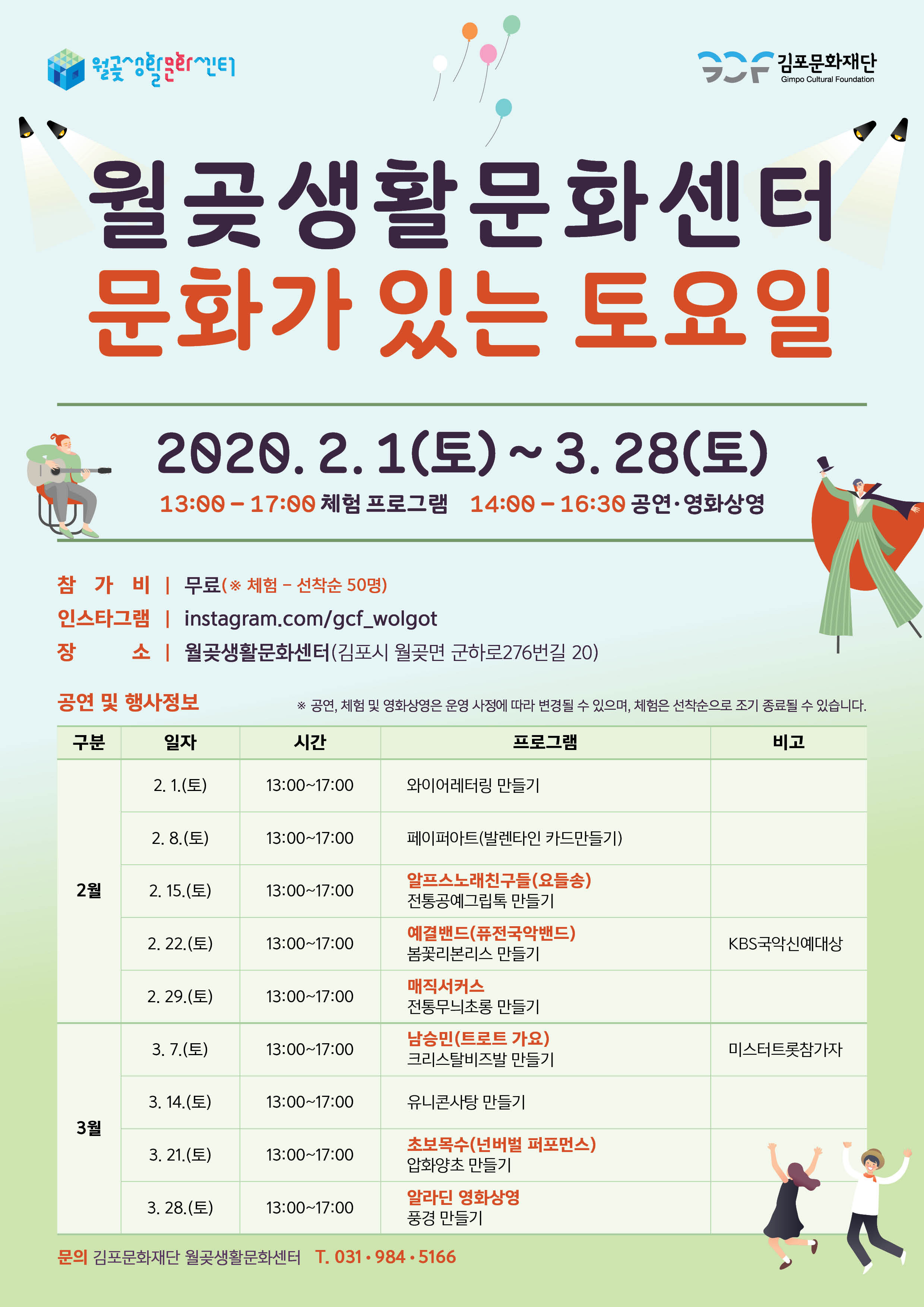
 김포문화재단
Gimpo Cultural Foundation
월곶생활문화센터 문화가 있는 토요일
2020. 2.1(토) ~ 3. 28(토)
13:00 - 17:00 체험 프로그램 14:00 - 16:30 공연 · 영화상영 |
참 가 비 | 무료(※ 체험 - 선착순 50명) 인스타그램 | instagram.com/gcf_wolgot 장 소 | 월곶생활문화센터(김포시 월곶면 군하로276번길 20)
공연 및 행사정보
※ 공연, 체험 및 영화상영은 운영 사정에 따라 변경될 수 있으며, 체험은 선착순으로 조기 종료될 수 있습니다.
구분
일자
시간
프로그램
비고
2. 1.(토)
13:00~17:00
와이어레터링 만들기
2. 8.(토)
13:00~17:00
페이퍼아트(발렌타인 카드만들기)
2월
| 2. 15.(토)
13:00~17:00
알프스 노래친구들(요들송) 전통공예그립톡 만들기
2. 22.(토)
13:00~17:00
예결밴드(퓨전국악밴드) 봄꽃리본리스 만들기
KBS국악신예대상
2. 29.(토)
13:00~17:00
매직서커스 전통무늬초롱 만들기
3. 7.(토)
13:00~17:00
남승민(트로트 가요) 크리스탈비즈발 만들기
미스터트롯참가자
3. 14.(토)
13:00~17:00
유니콘사탕 만들기
3월
3. 21.(토)
13:00~17:00
초보목수(넌버벌 퍼포먼스) 압화양초 만들기
3. 28.(토)
13:00~17:00
알라딘 영화상영 풍경 만들기 -
문의 김포문화재단 월곶생활문화센터 T. 031-984.5166
