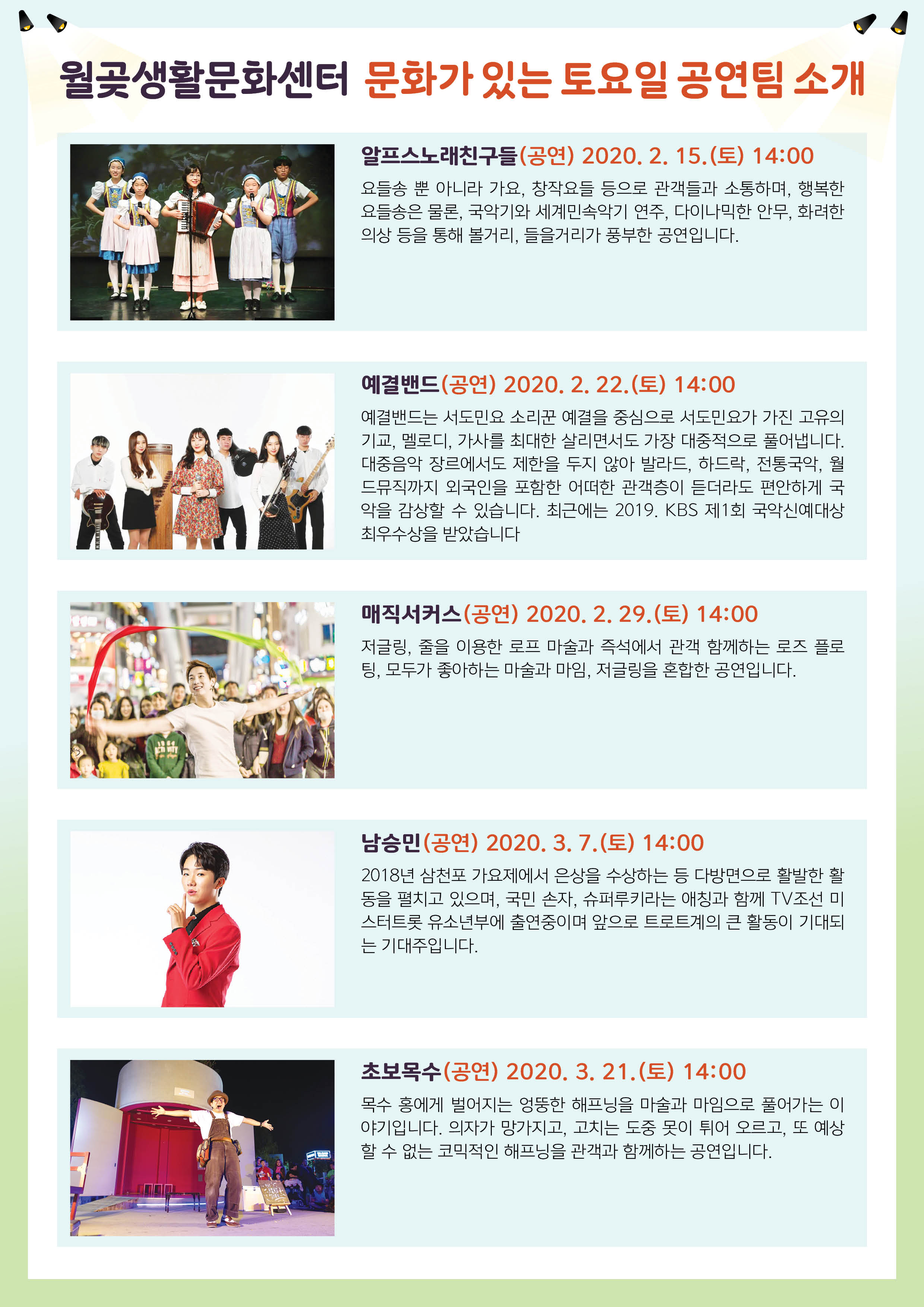 
월곶생활문화센터 문화가 있는 토요일 공연팀 소개
알프스노래친구들 (공연) 2020. 2. 15.(토) 14:00 요들송 뿐 아니라 가요, 창작요들 등으로 관객들과 소통하며, 행복한 요들송은 물론, 국악기와 세계민속악기 연주, 다이나믹한 안무, 화려한 의상 등을 통해 볼거리, 들을거리가 풍부한 공연입니다.
예결밴드(공연) 2020. 2. 22.(토) 14:00 예결밴드는 서도민요 소리꾼 예결을 중심으로 서도민요가 가진 고유의 기교, 멜로디, 가사를 최대한 살리면서도 가장 대중적으로 풀어냅니다. 대중음악 장르에서도 제한을 두지 않아 발라드, 하드락, 전통국악, 월 드뮤직까지 외국인을 포함한 어떠한 관객층이 듣더라도 편안하게 국 악을 감상할 수 있습니다. 최근에는 2019. KBS 제1회 국악신예대상 최우수상을 받았습니다.
THEHEE
매직서커스(공연) 2020. 2. 29.(토) 14:00
저글링, 줄을 이용한 로프 마술과 즉석에서 관객 함께하는 로즈 플로 팅, 모두가 좋아하는 마술과 마임, 저글링을 혼합한 공연입니다.
남승민 (공연) 2020. 3. 7.(토) 14:00 2018년 삼천포 가요제에서 은상을 수상하는 등 다방면으로 활발한 활 동을 펼치고 있으며, 국민 손자, 슈퍼루키라는 애칭과 함께 TV조선 미 스터트롯 유소년부에 출연중이며 앞으로 트로트계의 큰 활동이 기대되 는 기대주입니다.
초보목수(공연) 2020. 3. 21.(토) 14:00 목수 홍에게 벌어지는 엉뚱한 해프닝을 마술과 마임으로 풀어가는 이 야기입니다. 의자가 망가지고, 고치는 도중 못이 튀어 오르고, 또 예상 할 수 없는 코믹적인 해프닝을 관객과 함께하는 공연입니다.
