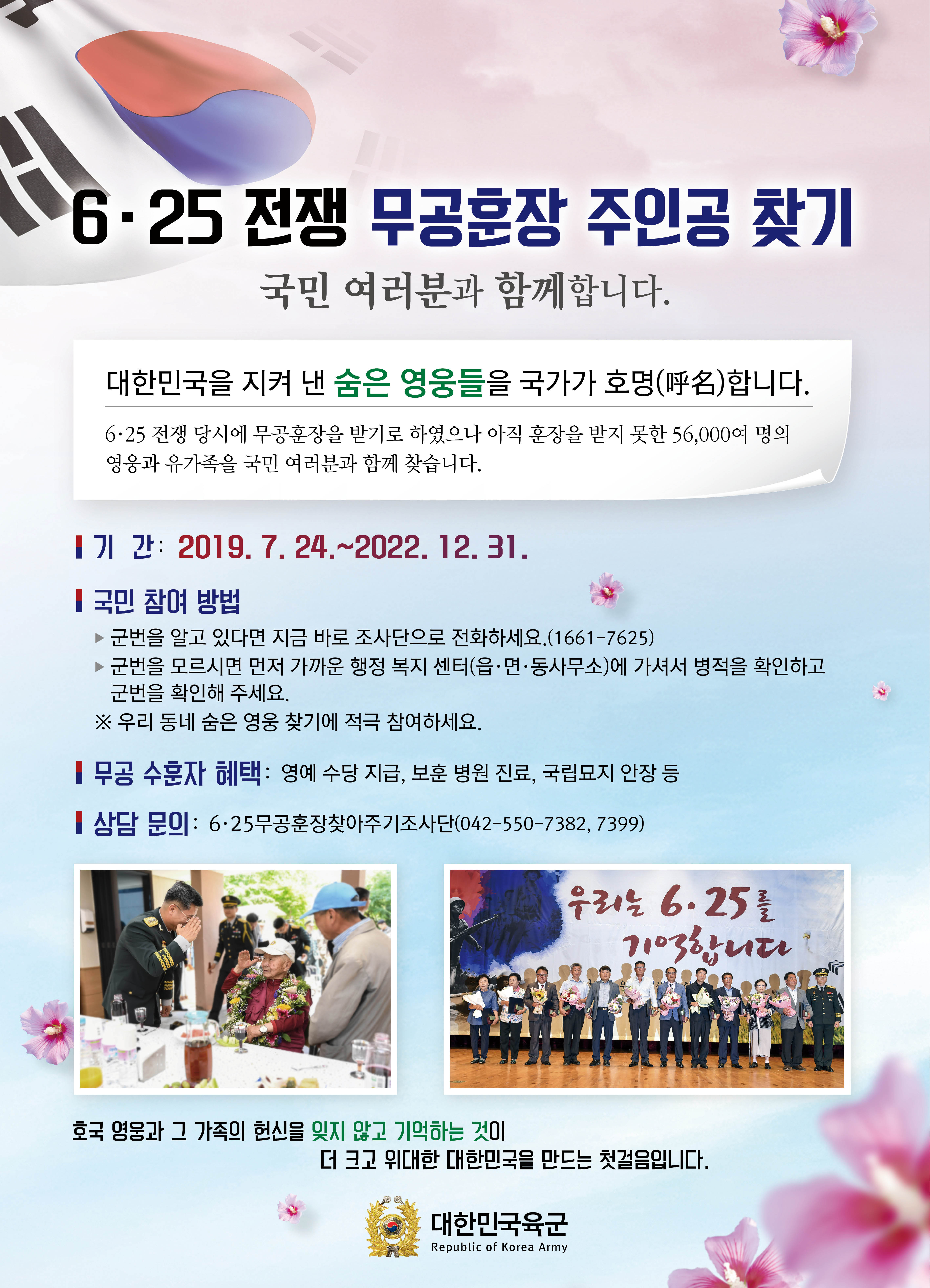 
06.25 전쟁 무공훈장 주인공 찾기
국민 여러분과 함께합니다.
대한민국을 지켜 낸 숨은 영웅들을 국가가 호명(呼名)합니다. 6·25 전쟁 당시에 무공훈장을 받기로 하였으나 아직 훈장을 받지 못한 56,000여 명의 영웅과 유가족을 국민 여러분과 함께 찾습니다.
1기 간: 2019. 7. 24.~2022. 12. 31.
국민 참여 방법 ▶ 군번을 알고 있다면 지금 바로 조사단으로 전화하세요.(1661-7625) ▶ 군번을 모르시면 먼저 가까운 행정 복지 센터(읍·면·동사무소)에 가셔서 병적을 확인하고 | 군번을 확인해 주세요. ※ 우리 동네 숨은 영웅 찾기에 적극 참여하세요.
| 무공 수훈자 혜택 : 영예 수당 지급, 보훈 병원 진료, 국립묘지 안장 등
| 상담 문의 : 6·25무공훈장찾아주기조사단(042-550-7382, 7399)
WIN
우리는 6·25를
100%ии
호국 영움과 그 가족의 헌신을 잊지 않고 기억하는 것이
더 크고 위대한 대한민국을 만드는 첫걸음입니다.
대한민국육군
Republic of Korea Army
