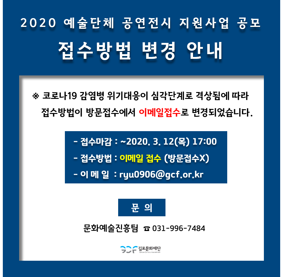 
2020 예술단체 공연전시 지원사업 공모
접수방법 변경 안내
※ 코로나19 감염병 위기대응이 심각단계로 격상됨에 따라 접수방법이 방문접수에서 이메일접수로 변경되었습니다.
- 접수마감 : ~2020. 3. 12(목) 17:00 - 접수방법 : 이메일 접수 (방문접수X) - 이 메 일 : ryu0906@gcf.or.kr
문의
문화예술진흥팀 ☎ 031-996-7484
| 2 김포문화재단
