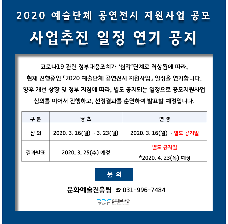 
2020 예술단체 공연전시 지원사업 공모 '사업추진 일정 연기 공지
코로나19 관련 정부대응조치가 '심각' 단계로 격상됨에 따라, 현재 진행중인 '2020 예술단체 공연전시 지원사업, 일정을 연기합니다. 향후 개선 상황 및 정부 지침에 따라, 별도 공지되는 일정으로 공모지원사업 | 심의를 이어서 진행하고, 선정결과를 순연하여 발표할 예정입니다.
구
분
당초
변경
2020. 3. 16(월) ~ 3. 23(월) |
2020. 3. 16(월) ~ 별도 공지일
결과발표
| 2020. 3. 25(수) 예정
별도 공지일 *2020. 4. 23(목) 예정
문의
문화예술진흥팀 ☎ 031-996-7484
2 김포문화재단
