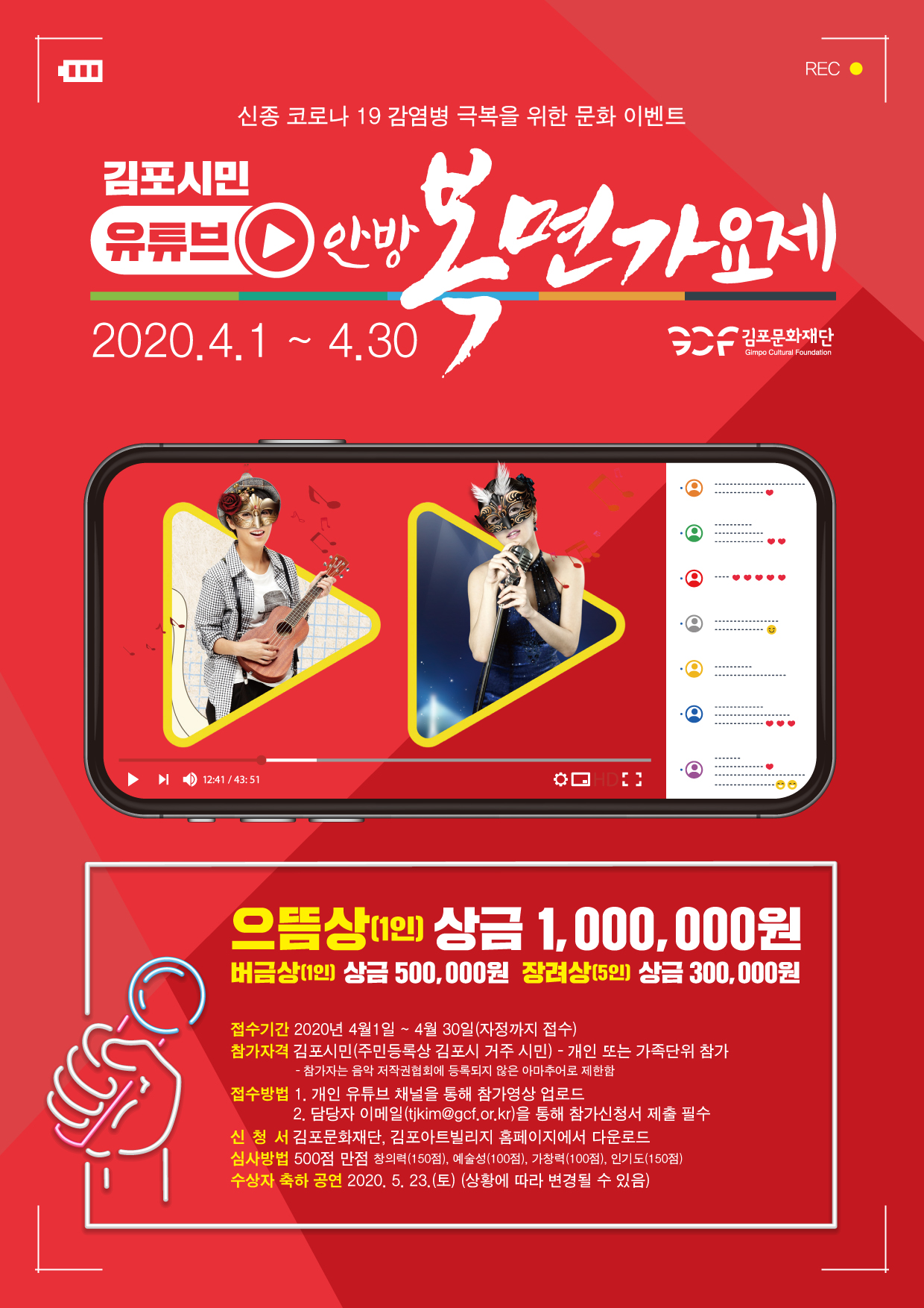 
REC •
신종 코로나 19 감염병 극복을 위한 문화 이벤트
김포시민 유류브( 안방
2020.4.1 ~ 4.30
SAF 김포문화재단
Gimpo Cultural Foundation
▶
0 12:41 / 43:51
ROE
으뜸상 상금 1,000,000원
버금상(1인) 상금 500,000원 장려상(5인) 상금 300,000원
접수기간 2020년 4월1일 ~ 4월 30일(자정까지 접수) 참가자격 김포시민(주민등록상 김포시 거주 시민) - 개인 또는 가족단위 참가
- 참가자는 음악 저작권협회에 등록되지 않은 아마추어로 제한함 접수방법 1. 개인 유튜브 채널을 통해 참가영상 업로드
| 2. 담당자 이메일(tjkim@gcf.or.kr)을 통해 참가신청서 제출 필수 신청 서 김포문화재단, 김포아트빌리지 홈페이지에서 다운로드 심사방법 500점 만점 창의력(150점), 예술성(100점), 가창력(100점), 인기도(150점) 수상자 축하 공연 2020. 5. 23.(토) (상황에 따라 변경될 수 있음)
